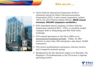 1
 China Telecom (Americas) Corporation (CTA) is
ultimately owned by China Telecommunications
Corporation (CTC), a state owned corporation ranked
160 in the 2015 Fortune Global 500 list. ($62B annual
revenues, 500,000 employees worldwide.)
 CTA’ immediate parent company is China Telecom
Corporation Limited (CTCL). CTCL is a publicly traded
company both in Hong Kong and New York stock
exchange.
 CTA started operations in the US in 2002 as an
international broadband provider. Today, we offer
services to more than 300 enterprises, and about 10,000
consumers.
 CTA serves multinational enterprises, telecom carriers
and a targeted consumer group.
 Headquarters for the America’s region is in Herndon, VA.
Employee 170 professionals in the US across 5 regional
operating centers.
Who we are ….
 
