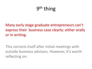 9th thing
Many early stage graduate entrepreneurs can’t
express their business case clearly: either orally
or in writing.
This corrects itself after initial meetings with
outside business advisors. However, it’s worth
reflecting on.
 