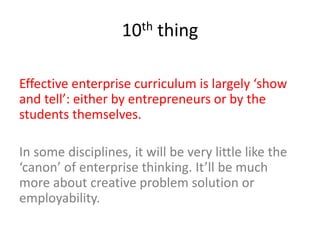 10th thing
Effective enterprise curriculum is largely ‘show
and tell’: either by entrepreneurs or by the
students themselves.
In some disciplines, it will be very little like the
‘canon’ of enterprise thinking. It’ll be much
more about creative problem solution or
employability.
 