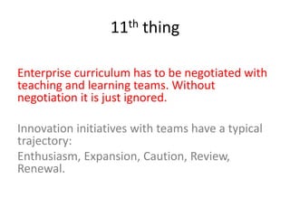 11th thing
Enterprise curriculum has to be negotiated with
teaching and learning teams. Without
negotiation it is just ignored.
Innovation initiatives with teams have a typical
trajectory:
Enthusiasm, Expansion, Caution, Review,
Renewal.
 