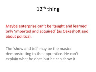 12th thing
Maybe enterprise can’t be ‘taught and learned’
only ‘imparted and acquired’ (as Oakeshott said
about politics).
The ‘show and tell’ may be the master
demonstrating to the apprentice. He can’t
explain what he does but he can show it.
 