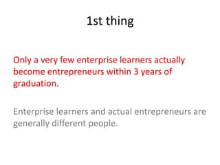 1st thing
Only a very few enterprise learners actually
become entrepreneurs within 3 years of
graduation.
Enterprise learners and actual entrepreneurs are
generally different people.
 