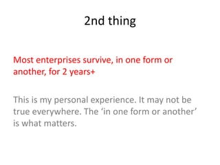 2nd thing
Most enterprises survive, in one form or
another, for 2 years+
This is my personal experience. It may not be
true everywhere. The ‘in one form or another’
is what matters.
 
