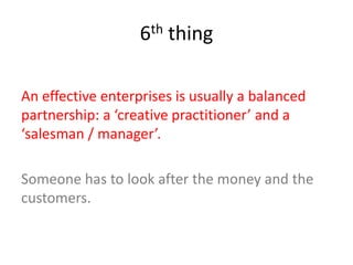 6th thing
An effective enterprises is usually a balanced
partnership: a ‘creative practitioner’ and a
‘salesman / manager’.
Someone has to look after the money and the
customers.
 