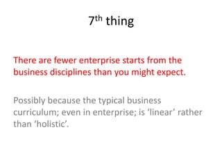 7th thing
There are fewer enterprise starts from the
business disciplines than you might expect.
Possibly because the typical business
curriculum; even in enterprise; is ‘linear’ rather
than ‘holistic’.
 