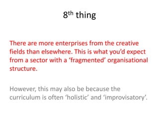 8th thing
There are more enterprises from the creative
fields than elsewhere. This is what you’d expect
from a sector with a ‘fragmented’ organisational
structure.
However, this may also be because the
curriculum is often ‘holistic’ and ‘improvisatory’.
 