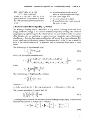 International Conference on Engineering and Technology of Machinery, VETOMAC IV
f(M) = (1-M2
)/4 for 0 < M <0.8
= 0.775 for 0.8 <M<0.95
Where M = M0 cos and MΛ 0 is the
greatest forward Mach number at which
the UAV can achieve the maximum dive
speed
μ = Non-dimensional number m/πρb2
where m is the mass per unit length
b = Semi chord length in m
ρ = Sea level air density in kg/m3
a = Distance between the elastic axis and
the center of mass
3. Evaluation of the Flutter Speed by V-g Method
The Velocity-Damping method, abbreviated as V-g method, basically deals with strain
energy and kinetic energy of the structure and the aerodynamic damping. The structural
damping ratio g is plotted against the vehicle velocity for each vibration mode. The values
of the damping ratio are negative up to certain speeds and changes the sign as the structure
absorbs energy from the free stream, resulting into self-excited diverging oscillations. The
speed, which corresponds to zero value of the damping ratio g in the V-g curve, could be
taken as the critical flutter speed. The algorithm used to estimate the flutter speed is given
below,
The strain energy of the anisotropic plate
∫ ∫ ∇∇=
+
−
l c
c
wdydxV
0
2
2/
2/
2
2
1
(3.1)
and for the rectangular composite panel,
( )∫ ∫
+
− ⎥
⎥
⎦
⎤
⎢
⎢
⎣
⎡
+++
++
=
l c
c XYXYYYXYXX
YYYYXXXX
dydx
WDWWDWWD
WDWWDWD
V
0
2/
2/
2
,66,,26,,16
2
,22,,12
2
,11
444
)(2)(
2
1
(3.2)
where
( ) ( )
∑=
−
⎥
⎦
⎤
⎢
⎣
⎡ −
=
n
k
kk
kijij
ZZ
QD
1
3
1
3
3
θ
(3.3)
The kinetic energy of the plate can be written as
∫ ∫
+
−
•
⎭
⎬
⎫
⎩
⎨
⎧
=
l c
c
dxdymT
0
2/
2/
2
2
1
ω (3.4)
where wwtm ρ= .
wρ is the specific gravity of the wing structure and is the thickness of the wing.wt
The Lagrange’s equations of motion, Ref. [8],
i
iii
Q
q
T
q
V
q
T
dt
d
=
∂
∂
−
∂
∂
+
⎟
⎟
⎠
⎞
⎜
⎜
⎝
⎛
∂
∂
•
(3.5)
Assuming sinusoidal motion for the vibration mode and neglecting warping stiffness of the
structure, the equations of motion can be written as
[ ] [ ]
⎭
⎬
⎫
⎩
⎨
⎧
=
⎭
⎬
⎫
⎩
⎨
⎧
+
⎭
⎬
⎫
⎩
⎨
⎧
− ti
ti
ijij
eQ
eQ
q
q
K
q
q
M ω
ω
ω
/
/
2
1
2
1
2
12
(3.6)
2
 