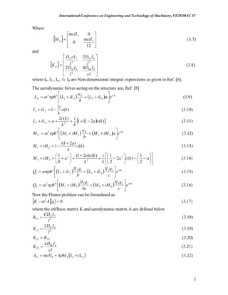 International Conference on Engineering and Technology of Machinery, VETOMAC IV
Where
[ ]
⎥
⎥
⎦
⎤
⎢
⎢
⎣
⎡
=
12
0
0
5
4
mclI
mclI
Mij (3.7)
and
[ ]
⎥
⎥
⎥
⎦
⎤
⎢
⎢
⎢
⎣
⎡
=
cl
ID
l
ID
l
ID
l
cID
Kij
866
2
616
3
616
3
711
42
2
(3.8)
where I4, I5 , I6, I7 I8 are Non-dimensional integral expressions as given in Ref. [6].
The aerodynamic forces acting on the structure are, Ref. [8]
( ) ( ) tiE
E eiLL
b
w
iLLbL ω
απρω ⎥
⎦
⎤
⎢
⎣
⎡
+++= 4321
32
(3.9)
)(
2
121 kc
k
i
iLL −=+ (3.10)
( )[ )(211
)(2
243 kca ]
k
i
k
kc
aiLL −+++=+ (3.11)
( ) ( ) tiE
E eiMM
b
w
iMMbM ω
απρω ⎥
⎦
⎤
⎢
⎣
⎡
+++= 4321
42
(3.12)
)(
)21(
121 kc
k
ai
iMM
+
−=+ (3.13)
⎥
⎦
⎤
⎢
⎣
⎡
⎟
⎠
⎞
⎜
⎝
⎛
−−⎟
⎠
⎞
⎜
⎝
⎛
−+
+
+⎟
⎠
⎞
⎜
⎝
⎛
+=+ akca
k
i
k
kca
aiMM
2
1
)(2
2
1)()21(
8
1 2
2
2
43 (3.14)
( ) ( ) ti
e
c
qlI
iLL
b
qlI
iLLbQ ω
ωπρ ⎥
⎦
⎤
⎢
⎣
⎡
+++= 23
43
14
21
3
1 (3.15)
( ) ( ) ti
e
c
qlI
iMM
bc
qlI
iMMbQ ω
πρω ⎥
⎦
⎤
⎢
⎣
⎡
+++= 23
43
13
21
42
2 (3.16)
Now the Flutter problem can be formulated as
[ ]{ } 02
=− qAK ω (3.17)
where the stiffness matrix K and aerodynamic matrix A are defined below
3
711
11
l
ICD
K = (3.18)
2
616
12
2
l
ID
K = (3.19)
1221 KK = (3.20)
cl
ID
K 866
22
4
= (3.21)
( 414411 iLLbImclIA ++= )πρ (3.22)
3
 
