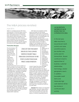 The M&A process revisited
April 2016
M&A is a complex process with many
moving parts. In this short essay, and as
2016 shapes up to be another active
year, the professionals at 11T Partners
have tried to shed some light on some
of the thorniest issues often faced in
most acquisitions. We have summarized
below some of the key transaction
elements that require a greater degree
of scrutiny for the negotiating parties.
Transaction Structure
The structuring of
an acquisition is
often strongly
debated and
one of the most
sensitive aspects
of the
negotiation
process. At a
high level, the
two common
transaction
structures for
private transactions are an asset or a
stock purchase. In an asset deal, the
seller transfers all of the assets, including
intangibles such as intellectual property
and trademarks, necessary to operate
the business. In a stock deal, the
acquirer gets ownership of all assets
and liabilities through a transfer of the
shares of the target. As a rule of thumb,
asset sales usually benefit the buyer
from both a legal and fiscal standpoint.
Legally, the buyer has the freedom to
assume only specific or no liability at all.
This limited exposure offers the acquirer
protection against undisclosed liabilities
post-closing. Fiscally, the buyer will
generally obtain tax savings by stepping
up the assets’ tax basis to the purchase
price through higher future
depreciation expenses.
Still, there are exceptions where
asset purchases can be fiscally
detrimental to the buyer. The primary
exception is when tax savings from net
operating losses, not transferrable in an
asset purchase, exceed those
generated from the stepped-up basis
of the assets. As noted before, in most
asset deals however, the seller is
subject to two taxable events: (i) a
taxable gain from the sale of the assets
themselves and (ii) double taxation
upon
distribution of
the sale
proceeds to
shareholders.
When there is
a tax
arbitrage
opportunity
arising from
stepping up
the assets’ tax
base (i.e.
buyer saves
more in taxes than what the seller
pays), asset purchases can be
financially beneficial for the seller if
some of the tax savings are shared and
passed through in the purchase price.
When a buyer is willing to assume the
liabilities of the target post-closing but
wants to take advantage of a higher
stepped up tax basis, a qualified
purchase of stock under Section
338(h)(10) is a structure that should be
strongly considered. In summary, a
qualified stock purchase is a stock
purchase that is treated by the IRS as
an asset deal.
Earnouts When there is an important
gap between valuation expectations
of the buyer and seller, earnouts are
often the mechanism the parties fall
back on. The first contentious issue in
ACQUISITION
MOMENTUM IS
EXPECTED TO
CONINUE IN 2016
In the last year,
M&A reached a
record level in both
activity and value
and 2016 looks to
be another very
active year for
transactions. Buyers
continue to look to
expand lines of
business, customer
relationships,
technology, and/or
geographic reach.
In addition,
favorable credit
terms and
historically high
cash reserves will be
key factors in
continued deal
activity.
ONE OF THE STICKIEST
ISSUES IN THE LOWER
MIDDLE MARET M&A
PROCESS CONTINUES TO BE
POST-CLOSE PURCHASE
PRICE ADJUSTMENTS
 