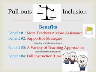 
Pull-outs Inclusion
Benefits
Benefit #1: More Teachers = More Assistance
Benefit #2: Supportive Strategies
(learning and attention issues)
Benefit #3: A Variety of Teaching Approaches
(differentiated instruction)
Benefit #4: Full Instruction Time
 