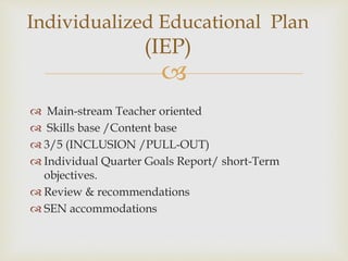 
 Main-stream Teacher oriented
 Skills base /Content base
 3/5 (INCLUSION /PULL-OUT)
 Individual Quarter Goals Report/ short-Term
objectives.
 Review & recommendations
 SEN accommodations
Individualized Educational Plan
(IEP)
 