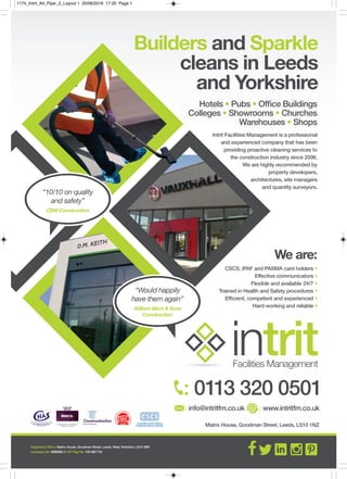 Matrix House, Goodman Street, Leeds, LS10 1NZ
: 0113 320 0501
: info@intritfm.co.uk : www.intritfm.co.uk
Builders and Sparkle
cleans in Leeds
and Yorkshire
Hotels • Pubs • Ofﬁce Buildings
Colleges • Showrooms • Churches
Warehouses • Shops
intritFacilities Management
Registered Ofﬁce: Matrix House, Goodman Street, Leeds, West Yorkshire, LS10 3RB
Company No: 6880882 // VAT Reg No: 105 860 723
Intrit Facilities Management is a professional
and experienced company that has been
providing proactive cleaning services to
the construction industry since 2006.
We are highly recommended by
property developers,
architectures, site managers
and quantity surveyors.
We are:
CSCS, IPAF and PASMA card holders •
Effective communicators •
Flexible and available 24/7 •
Trained in Health and Safety procedures •
Efﬁcient, competent and experienced •
Hard-working and reliable •
“Would happily
have them again”
William Birch & Sons
Construction
“10/10 on quality
and safety”
CBM Construction
1174_Intrit_A4_Flyer_2_Layout 1 20/06/2016 17:20 Page 1
 