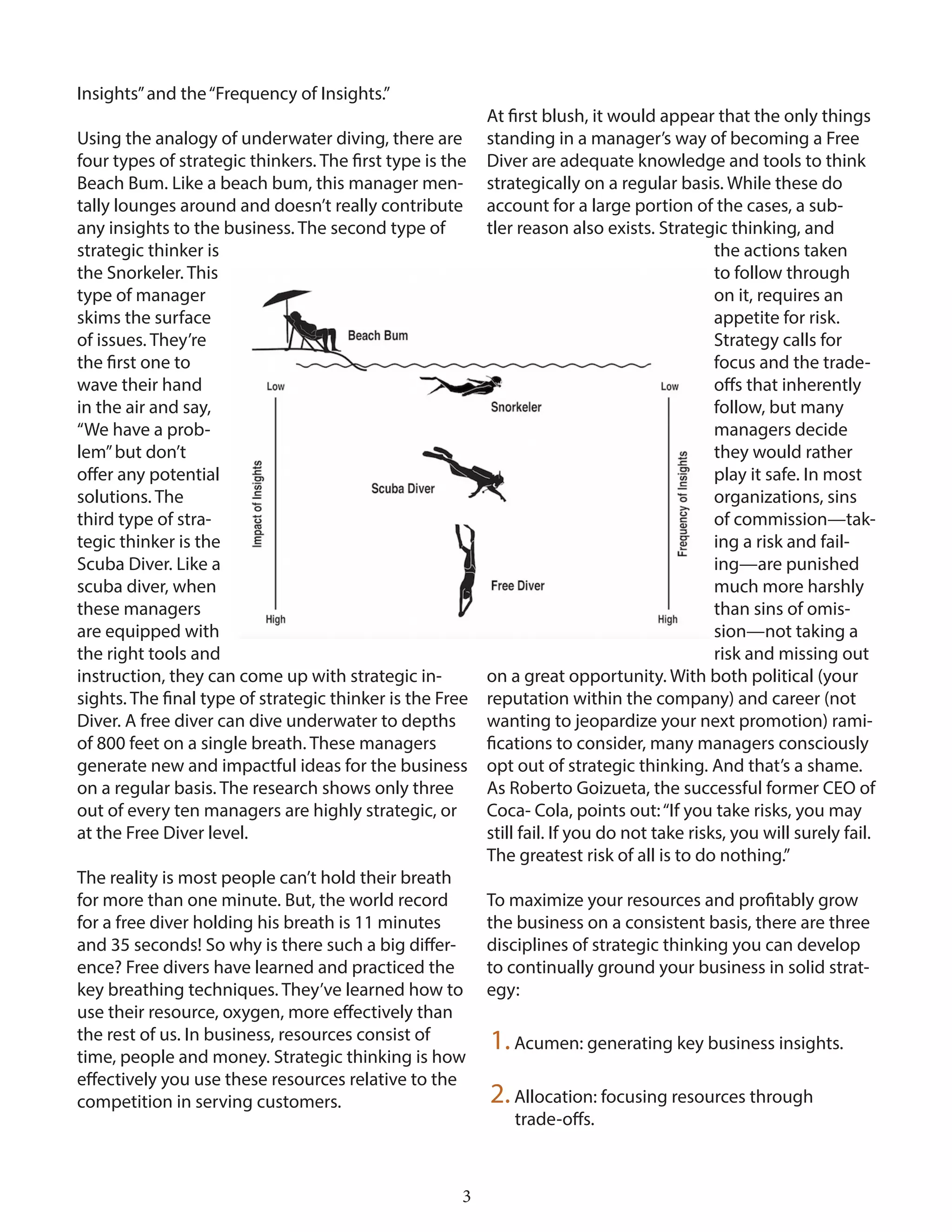 3
Insights”and the“Frequency of Insights.”
Using the analogy of underwater diving, there are
four types of strategic thinkers. The first type is the
Beach Bum. Like a beach bum, this manager men-
tally lounges around and doesn’t really contribute
any insights to the business. The second type of
strategic thinker is
the Snorkeler. This
type of manager
skims the surface
of issues. They’re
the first one to
wave their hand
in the air and say,
“We have a prob-
lem”but don’t
offer any potential
solutions. The
third type of stra-
tegic thinker is the
Scuba Diver. Like a
scuba diver, when
these managers
are equipped with
the right tools and
instruction, they can come up with strategic in-
sights. The final type of strategic thinker is the Free
Diver. A free diver can dive underwater to depths
of 800 feet on a single breath. These managers
generate new and impactful ideas for the business
on a regular basis. The research shows only three
out of every ten managers are highly strategic, or
at the Free Diver level.
The reality is most people can’t hold their breath
for more than one minute. But, the world record
for a free diver holding his breath is 11 minutes
and 35 seconds! So why is there such a big differ-
ence? Free divers have learned and practiced the
key breathing techniques. They’ve learned how to
use their resource, oxygen, more effectively than
the rest of us. In business, resources consist of
time, people and money. Strategic thinking is how
effectively you use these resources relative to the
competition in serving customers.
At first blush, it would appear that the only things
standing in a manager’s way of becoming a Free
Diver are adequate knowledge and tools to think
strategically on a regular basis. While these do
account for a large portion of the cases, a sub-
tler reason also exists. Strategic thinking, and
the actions taken
to follow through
on it, requires an
appetite for risk.
Strategy calls for
focus and the trade-
offs that inherently
follow, but many
managers decide
they would rather
play it safe. In most
organizations, sins
of commission—tak-
ing a risk and fail-
ing—are punished
much more harshly
than sins of omis-
sion—not taking a
risk and missing out
on a great opportunity. With both political (your
reputation within the company) and career (not
wanting to jeopardize your next promotion) rami-
fications to consider, many managers consciously
opt out of strategic thinking. And that’s a shame.
As Roberto Goizueta, the successful former CEO of
Coca- Cola, points out:“If you take risks, you may
still fail. If you do not take risks, you will surely fail.
The greatest risk of all is to do nothing.”
To maximize your resources and profitably grow
the business on a consistent basis, there are three
disciplines of strategic thinking you can develop
to continually ground your business in solid strat-
egy:
1.Acumen: generating key business insights.
2.Allocation: focusing resources through
trade-offs.
 