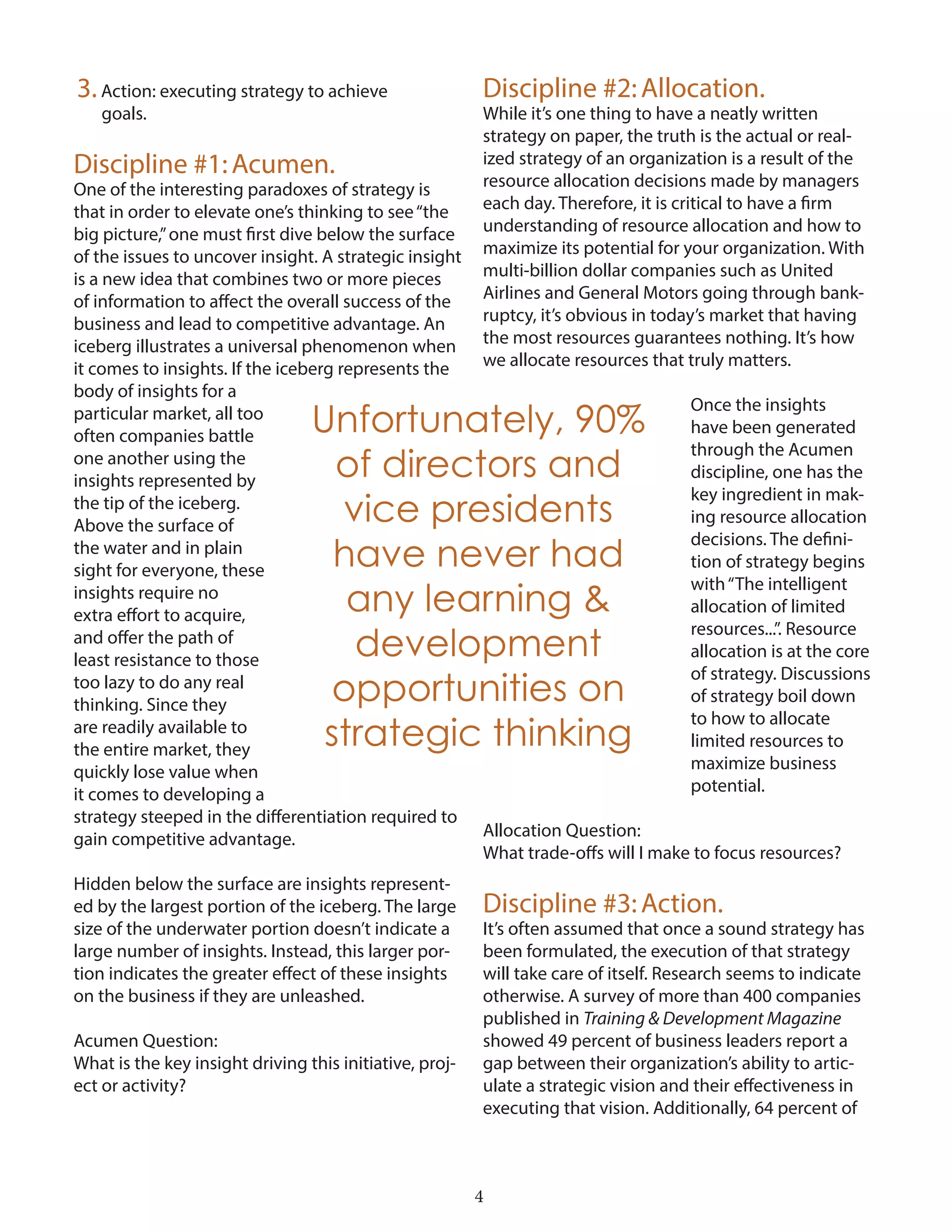 4
3.Action: executing strategy to achieve
goals.
Discipline #1:Acumen.
One of the interesting paradoxes of strategy is
that in order to elevate one’s thinking to see“the
big picture,”one must first dive below the surface
of the issues to uncover insight. A strategic insight
is a new idea that combines two or more pieces
of information to affect the overall success of the
business and lead to competitive advantage. An
iceberg illustrates a universal phenomenon when
it comes to insights. If the iceberg represents the
body of insights for a
particular market, all too
often companies battle
one another using the
insights represented by
the tip of the iceberg.
Above the surface of
the water and in plain
sight for everyone, these
insights require no
extra effort to acquire,
and offer the path of
least resistance to those
too lazy to do any real
thinking. Since they
are readily available to
the entire market, they
quickly lose value when
it comes to developing a
strategy steeped in the differentiation required to
gain competitive advantage.
Hidden below the surface are insights represent-
ed by the largest portion of the iceberg. The large
size of the underwater portion doesn’t indicate a
large number of insights. Instead, this larger por-
tion indicates the greater effect of these insights
on the business if they are unleashed.
Acumen Question:
What is the key insight driving this initiative, proj-
ect or activity?
Discipline #2:Allocation.
While it’s one thing to have a neatly written
strategy on paper, the truth is the actual or real-
ized strategy of an organization is a result of the
resource allocation decisions made by managers
each day. Therefore, it is critical to have a firm
understanding of resource allocation and how to
maximize its potential for your organization. With
multi-billion dollar companies such as United
Airlines and General Motors going through bank-
ruptcy, it’s obvious in today’s market that having
the most resources guarantees nothing. It’s how
we allocate resources that truly matters.
Once the insights
have been generated
through the Acumen
discipline, one has the
key ingredient in mak-
ing resource allocation
decisions. The defini-
tion of strategy begins
with“The intelligent
allocation of limited
resources...”. Resource
allocation is at the core
of strategy. Discussions
of strategy boil down
to how to allocate
limited resources to
maximize business
potential.
Allocation Question:
What trade-offs will I make to focus resources?
Discipline #3:Action.
It’s often assumed that once a sound strategy has
been formulated, the execution of that strategy
will take care of itself. Research seems to indicate
otherwise. A survey of more than 400 companies
published in Training & Development Magazine
showed 49 percent of business leaders report a
gap between their organization’s ability to artic-
ulate a strategic vision and their effectiveness in
executing that vision. Additionally, 64 percent of
Unfortunately, 90%
of directors and
vice presidents
have never had
any learning &
development
opportunities on
strategic thinking
 