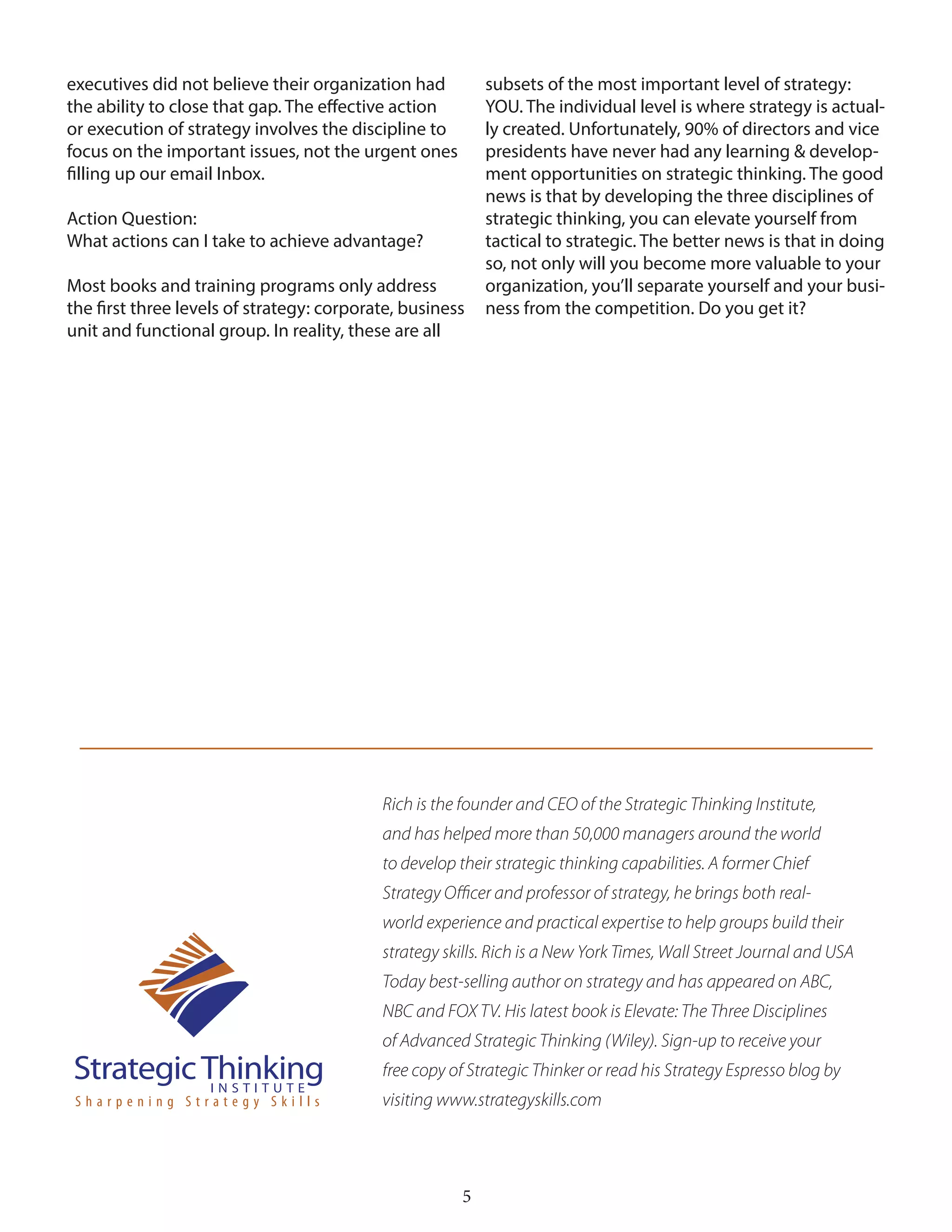 5
executives did not believe their organization had
the ability to close that gap. The effective action
or execution of strategy involves the discipline to
focus on the important issues, not the urgent ones
filling up our email Inbox.
Action Question:
What actions can I take to achieve advantage?
Most books and training programs only address
the first three levels of strategy: corporate, business
unit and functional group. In reality, these are all
subsets of the most important level of strategy:
YOU. The individual level is where strategy is actual-
ly created. Unfortunately, 90% of directors and vice
presidents have never had any learning & develop-
ment opportunities on strategic thinking. The good
news is that by developing the three disciplines of
strategic thinking, you can elevate yourself from
tactical to strategic. The better news is that in doing
so, not only will you become more valuable to your
organization, you’ll separate yourself and your busi-
ness from the competition. Do you get it?
Rich is the founder and CEO of the Strategic Thinking Institute,
and has helped more than 50,000 managers around the world
to develop their strategic thinking capabilities. A former Chief
Strategy Officer and professor of strategy, he brings both real-
world experience and practical expertise to help groups build their
strategy skills. Rich is a New York Times, Wall Street Journal and USA
Today best-selling author on strategy and has appeared on ABC,
NBC and FOX TV. His latest book is Elevate: The Three Disciplines
of Advanced Strategic Thinking (Wiley). Sign-up to receive your
free copy of Strategic Thinker or read his Strategy Espresso blog by
visiting www.strategyskills.com
 