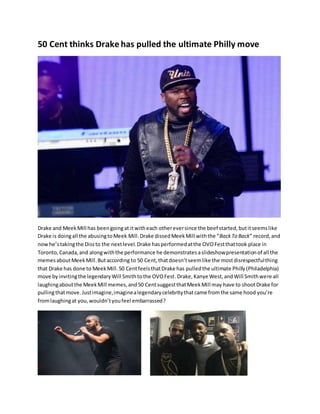 50 Cent thinks Drake has pulled the ultimate Philly move
Drake and MeekMill has beengoingat itwitheach othereversince the beef started,butitseemslike
Drake is doingall the abusingtoMeek Mill.Drake dissedMeekMill withthe “BackTo Back” record,and
nowhe’stakingthe Dissto the nextlevel.Drake hasperformedatthe OVOFestthattook place in
Toronto,Canada,and alongwiththe performance he demonstratesaslideshowpresentationof all the
memesaboutMeekMill.Butaccording to 50 Cent,thatdoesn’tseemlike the mostdisrespectfulthing
that Drake has done to MeekMill.50 CentfeelsthatDrake has pulledthe ultimate Philly(Philadelphia)
move byinvitingthe legendaryWill Smithtothe OVOFest.Drake,Kanye West,andWill Smithwere all
laughingaboutthe MeekMill memes,and50 CentsuggestthatMeekMill may have to shootDrake for
pullingthatmove.Justimagine,imaginealegendarycelebritythatcame fromthe same hood you’re
fromlaughingat you,wouldn’tyoufeel embarrassed?
 