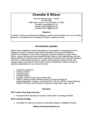 Chandler E Wilson
Security Clearance level – TS/SCI
901-484-7829
2989 Indiana Avenue, Fort Campbell, KY 42223
chandler.e.wilson@socom.mil
chandler.wilson574@gmail.com
chandler.wilson18@gmail.com
Objective
To obtain an All Source analysis vice Intelligence position that will enable me to use my military
experience, and leadership to contribute to company or agency success.
PROFESSIONAL SUMMARY
Mission-driven Intelligence Analyst with experience and expertise in conducting all-source
intelligence analysis to directly support Special Operations Command (SOCOM) and
government employees. Proven record of applying advanced intelligence analytic skills to
identify, assess, interpret, and report potential threats. Ability to work collaboratively with inter-
agency Department of Defense personnel in high-pressure situations and under tight deadlines
and brief on military-political leadership, national military strategy, strategic doctrine, and
regional relations with regards to their impact on force developments. Equally proficient at
operating independently or as a member of a team.
 Leadership experience
 Strategic Analysis
 Tactical Analysis
 PED/ISR Analysis
 Excellent writing and oral communication skills
 Skilled in utilizing multiple software programs and search engines for
targeting/exploitation analysis, including ARCGis, CIA Wire, MFWS, Analyst Notebook,
Palantir, DCGS Lite and DCGS-Army, Hyperion, Google Earth, Vega, and M3
Education
2017 | Austin Peay State University
 Projected to finish Bachelors of Science in Information Technology Fall 2020
2014 | Cochise College
 Completed 27 credit hours towards an Associate’s Degree in Intelligence Studies
Military Professional Experience
 