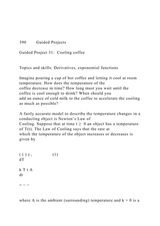 390 Guided Projects
Guided Project 31: Cooling coffee
Topics and skills: Derivatives, exponential functions
Imagine pouring a cup of hot coffee and letting it cool at room
temperature. How does the temperature of the
coffee decrease in time? How long must you wait until the
coffee is cool enough to drink? When should you
add an ounce of cold milk to the coffee to accelerate the cooling
as much as possible?
A fairly accurate model to describe the temperature changes in a
conducting object is Newton’s Law of
Cooling. Suppose that at time t ≥ 0 an object has a temperature
of T(t). The Law of Cooling says that the rate at
which the temperature of the object increases or decreases is
given by
( ( ) ) , (1)
dT
k T t A
dt
= − −
where A is the ambient (surrounding) temperature and k > 0 is a
 