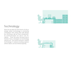How do we plan for the future of ofﬁce
design when technology is constantly
changing? One thing that will always
be necessary will be that interperson-
al communication an ofﬁce can fa-
cilitate. Over the past 30 years ofﬁce
interiors have changed as technology
advanced. The future trend isn’t about
technology; it’s about creating a space
where ideas can be shared quickly.
Technology
 