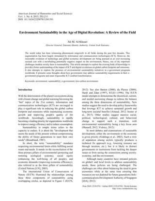 American Journal of Humanities and Social Sciences
Vo1. 1, No. 4, 2013, 101-122
DOI: 10.11634/232907811301192

Environment Sustainability in the Age of Digital Revolution: A Review of the Field
Ali M. Al-Khouri
Director General, Emirates Identity Authority, United Arab Emirates

The world today has been witnessing phenomenal outgrowth in all fields during the past few decades. This
augmentation has been largely stimulated by information and communication technologies (ICT). However, the
inexorable evolution of technology and global economic development are being pursued at an ever-increasing
societal cost with a snowballing potentially negative impact on the environment. Hence, one of the important
challenges modern society faces is sustainability. This article attempts to explore the existing body of knowledge to
provide a better understanding of the impact of ICT and digital revolutions on global carbon footprint and emissions.
It also attempts to explore the presence of environmental sustainability initiatives in e-government programs
worldwide. It presents some thoughts about how governments may address sustainability requirements in their egovernment programs and enact responsible ICT-enabled transformation.
Keywords: environment; sustainability; e-government; low-carbon environment

Introduction
With the deterioration of the planet's ecosystems along
with climate change and global warming becoming the
“hot” topics of the 21st century, information and
communication technologies (ICT) are envisaged to
play a significant role in reducing the global carbon
footprint and emissions while maintaining economic
growth and improving people's quality of life
worldwide. Accordingly, sustainability is rapidly
becoming a leading priority for organizations worldwide
to improve energy efficiency and to reduce consumption.
Sustainability in simple terms refers to the
capacity to endure. It is about the "development that
meets the needs of the present without compromising
the ability of future generations to meet their own
needs" (Brundtland, 1987).
In short, the term “sustainability” mandates
respecting environmental limits while fulfilling social
wants and needs. It stands on the reconciliation of the
three primary pillars of environmental (protecting and
restoring ecological systems), social equity
(enhancing the well-being of all people), and
economic demands (improving economic efficiency),
also referred to as the three pillars of sustainability
(United Nations [UN], 2005).
The international Union of Conservation of
Nature (IUCN) illustrated the relationships among
these three components of sustainability using
overlapping circles, as depicted in Figure 1 (IUCN,

2012). See also Barton (2000), du Plessis (2000),
Hardi and Zdan (1997), ICLEI (1996). The IUCN
model attempts to demonstrate the theoretical, current,
and needed auctioning change to redress the balance
among the three dimensions of sustainability. New
studies suggest the need to develop policy frameworks
that leverage ICT to achieve sustained growth and
long-term societal benefits (Arnaud, 2012; Souter et
al., 2013). Other studies suggest massive social,
political, technological, cultural, and behavioral
change to support such a transition, with
environmental sustainability being a key focus area
(Mansell, 2012; Vickery, 2012).
In most debates and examinations of sustainable
development, either the environment or the economy
is given priority (Giddings et al., 2002). Such a view
of separation among sectors typically produces a
technical fix approach (e.g., lowering resource use
through taxation, etc.), but it is likely to distract
governments or institutions from tackling the deeper
issues or from seeing the connections among society,
economy, and the environment.
Although many countries have initiated policies
on global1 and local levels to address sustainability
needs, those policies are being challenged. The
challenges are often about balancing the need to grow
economies while at the same time ensuring that
resources are not depleted for future generations (Infocommunications Development Authority of Singapore
[iDA], 2012).
Print ISSN 2329-0781 - Online ISSN 2329-079X / World Scholars
http://www.worldscholars.org

 