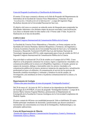 Curso de Posgrado Localización y Clasificación de Información

El martes 22 de mayo comenzó a dictarse en la Sala de Posgrado del Departamento de
Informática de la Facultad de Ciencias Físico Matemáticas y Naturales el curso
“Localización y Clasificación de la Información”, a cargo del ingeniero Hugo
Ryckeboer docente de la Universidad Nacional de San Luis.

El objetivo del curso es construir un reducido motor de búsqueda para comprender las
dificultades inherentes a las distintas etapas de proceso asociadas a una localización.
Las clases se dictarán todos los días martes a las 15 horas cada 15 días. Se prevé la
finalización en el mes de diciembre.

COPUCI 2012
Segundo Congreso Internacional de Comunicación Pública de la Ciencia

La Facultad de Ciencias Físico Matemáticas y Naturales, en forma conjunta con las
facultades de Ciencias Humanas; Química Bioquímica y Farmacia y de Ingeniería y
Ciencias Económico Sociales de la Universidad Nacional de San Luis y la Unidad de
Extensión y Desarrollo Territorial (UEyDT) San Luis del Instituto Nacional de
Tecnología Agropecuaria (INTA), están organizando para el mes de octubre de 2012 el
Segundo Congreso Internacional de Comunicación Pública de la Ciencia.

Esta actividad se realizará del 24 al 26 de octubre en el campus de la UNSL. Como
objetivos se ha propuesto comunicar los avances, logros y experiencias vinculados a la
comunicación pública de la ciencia en la República Argentina y el mundo; generar un
espacio de encuentro, diálogo e intercambio entre los actores vinculados a la
comunicación pública de la ciencia; promover instancias de capacitación y actualización
profesional en torno a la difusión y la comunicación al servicio de los procesos de
desarrollo científico-tecnológico y estimular y fortalecer la red de estudio, de
investigación y de enseñanza en torno a la práctica comunicacional de la ciencia y la
tecnología.

Departamento de Geología
Últimos días para inscribirse al curso de posgrado "Estratigrafía Genética"

Del 28 de mayo al 1 de junio de 2012 se dictará en las dependencias del Departamento
de Geología de la FCFMyN, el curso de posgrado “Estratigrafía Genética” a cargo de la
doctora María Antonia Fregenal Martínez, perteneciente al Departamento de
Estratigrafía de la Facultad de Ciencias Geológicas de la Universidad Complutense de
Madrid, España.

El curso contará de 40 horas con modalidad presencial. Sólo se habilitarán 20 cupos.
Podrán participar estudiantes de doctorado y profesionales que deseen actualizar o
incrementar sus conocimientos en el área de la Estratigrafía y Sedimentología y sus
principales aplicaciones.

Curso del Departamento de Minería
Gestión del Agua en Minería: Caracterización Geoquímica, Control y Sistemas de
Tratamiento Activo y Pasivo
 
