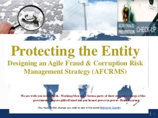 Protecting the Entity
Designing an Agile Fraud & Corruption Risk
Management Strategy (AFCRMS)

We are with you in this work . Working Men must form a party of their own, take charge of the
government, dispose gilded fraud and put honest power in power- Denis Kearney
You must be the change you wish to see in the world-Mahatma Gandhi
1

 