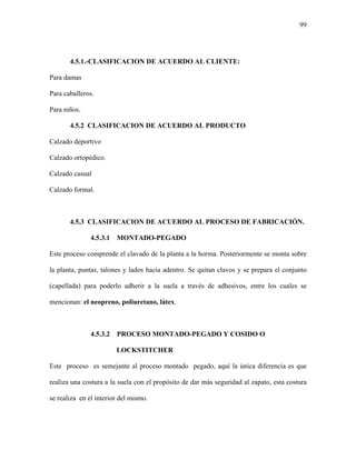 99
4.5.1.-CLASIFICACION DE ACUERDO AL CLIENTE:
Para damas
Para caballeros.
Para niños.
4.5.2 CLASIFICACION DE ACUERDO AL PRODUCTO
Calzado deportivo
Calzado ortopédico.
Calzado casual
Calzado formal.
4.5.3 CLASIFICACION DE ACUERDO AL PROCESO DE FABRICACIÓN.
4.5.3.1 MONTADO-PEGADO
Este proceso comprende el clavado de la planta a la horma. Posteriormente se monta sobre
la planta, puntas, talones y lados hacia adentro. Se quitan clavos y se prepara el conjunto
(capellada) para poderlo adherir a la suela a través de adhesivos, entre los cuales se
mencionan: el neopreno, poliuretano, látex.
4.5.3.2 PROCESO MONTADO-PEGADO Y COSIDO O
LOCKSTITCHER
Este proceso es semejante al proceso montado pegado, aquí la única diferencia es que
realiza una costura a la suela con el propósito de dar más seguridad al zapato, esta costura
se realiza en el interior del mismo.
 