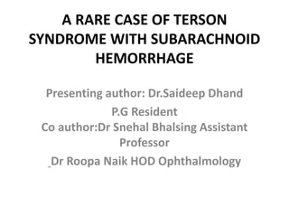 A RARE CASE OF TERSON
SYNDROME WITH SUBARACHNOID
HEMORRHAGE
Presenting author: Dr.Saideep Dhand
P.G Resident
Co author:Dr Snehal Bhalsing Assistant
Professor
Dr Roopa Naik HOD Ophthalmology
 