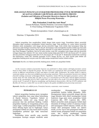 J. MANUSIA DAN LINGKUNGAN, Vol. 21, No.3, September. 2014: 310-316
 
ISOLASI DAN PEMANFAATAN BAKTERI PROTEOLITIK UNTUK MEMPERBAIKI
KUALITAS LIMBAH CAIR PENGOLAHAN BANDENG PRESTO
(Isolation and Utilization of Proteolytic Bacteria to Improve The Quality of
Milkfish Presto Processing Wastewate)
Riky Paskandani, Ustadi dan Amir Husni*
Jurusan Perikanan, Fakultas Pertanian, Universitas Gadjah Mada
Jl. Flora Gedung A4 Bulaksumur Yogyakarta 55281.
*
Penulis korespondensi. Email: a-husni@ugm.ac.id.
Diterima: 12 September 2014 Disetujui: 2 Oktober 2014
Abstrak
Industri pengolahan ikan menghasilkan limbah dengan kadar protein tinggi. Penambahan bakteri proteolitik
diharapkan dapat membantu mendegradasi limbah berprotein tinggi. Pada penelitian ini, isolasi bakteri proteolitik
dilakukan untuk mendapatkan isolat dengan aktivitas proteolitik tinggi. Isolat terbaik diuji kemampuan hidup dan
aktivitasnya pada berbagai konsentrasi NaCl dan pH. Kemampuan isolat meningkatkan kualitas limbah juga diuji pada
limbah pengolahan bandeng presto. Hasil penelitian diperoleh 36 isolat bakteri proteolitik dari limbah cair pencucian
ikan Pasar Kranggan Yogyakarta. Dari ke-36 isolat tersebut, isolat D61 merupakan isolat dengan aktivitas proteolitik
tertinggi dengan zone diameter 20,5 mm. Isolat tersebut mampu hidup pada NaCl 0-10% dan kisaran pH 5-10, namun
aktivitas proteolitik tertingginya pada NaCl 0-2% dan kisaran pH 7-8 dan pH 10. Berdasarkan karakteristik morfologi
dan biokimianya, isolate D61 memiliki kemiripan 93,93% dengan Bacillus soli. Hasil ujicoba pada limbah cair
pengolahan bandeng presto ternyata isolat D61 tidak mampu memperbaiki kualitas limbah tersebut.
Kata kunci: Bacillus soli, bakteri proteolitik, bandeng presto, limbah cair, pengolahan limbah.
Abstract
In this research, isolation of proteolytic bacteria was performed to obtain isolates with high proteolytic activity
based on their ability to degrade the protein. The best isolate was examined for their growth ability and proteolytic
activity in different concentrations of NaCl and degree of acidity (pH). Furthermore, the isolate ability to improve
wastewater quality was observed in milkfish presto processing wastewater. Thirty-six proteolytic bacteria were isolated
from fish washing wastewater of Kranggan Market, Yogyakarta. Isolate D61 has the highest proteolytic activity with
activity about 20,5 mm. Isolate D61 was able to grow at a concentration of 0-10% NaCl with the highest proteolytic
activity at the concentration of 0-2% NaCl. Isolate D61 was also able to live at pH 5-10 with the highest proteolytic
activity at pH 7-8 and pH 10. Based on morphology and biochemical characteristics, D61 has 93.93% similarity with
Bacillus soli. However, isolate D61 was not able to improve the quality of milkfish presto processing wastewater.
Keywords : Bacillus soli, milkfish presto, Proteolytic bacteria, wastewater, water treatment.
PENDAHULUAN
Industri pengolahan bandeng presto merupakan
industri pengolahan ikan yang cukup berkembang
di Daerah Istimewa Yogyakarta. Industri ini
menghasilkan limbah cair yang berasal dari
pencucian ikan dan perebusan bandeng. Limbah
pengolahan bandeng ini mengandung protein yang
cukup tinggi. Limbah pengolahan bandeng saat ini
hanya dibuang begitu saja ke lingkungan. Upaya
penanganan limbah cair yang masih minim ini perlu
mendapatkan perhatian agar tidak mencemari
lingkungan.
Penambahan kultur spesifik yang memiliki
kemampuan fisiologis maupun metabolik untuk
mendegradasi (bioaugmentasi) mampu
memperbaiki kualitas limbah (Boopathy, 2000).
Bioaugmentasi bakteri proteolitik dengan aktivitas
tinggi diketahui lebih efektif mendegradasi limbah
berprotein tinggi pada sistem pengolahan limbah
(Loperena dkk., 2007; Loperena dkk., 2009).
Bakteri proteolitik untuk penanganan limbah dapat
ditemukan di berbagai sumber di antaranya lumpur
aktif penanganan limbah makanan, limbah cair dan
lumpur aktif penanganan limbah cair industri
ternak, aerobic lagoon dari penanganan limbah cair
industri ternak, penanganan limbah cair pengolahan
ayam, dan saluran pembuangan limbah
pengalengan ikan (Fong dan Tan, 2000; Loperena
 
