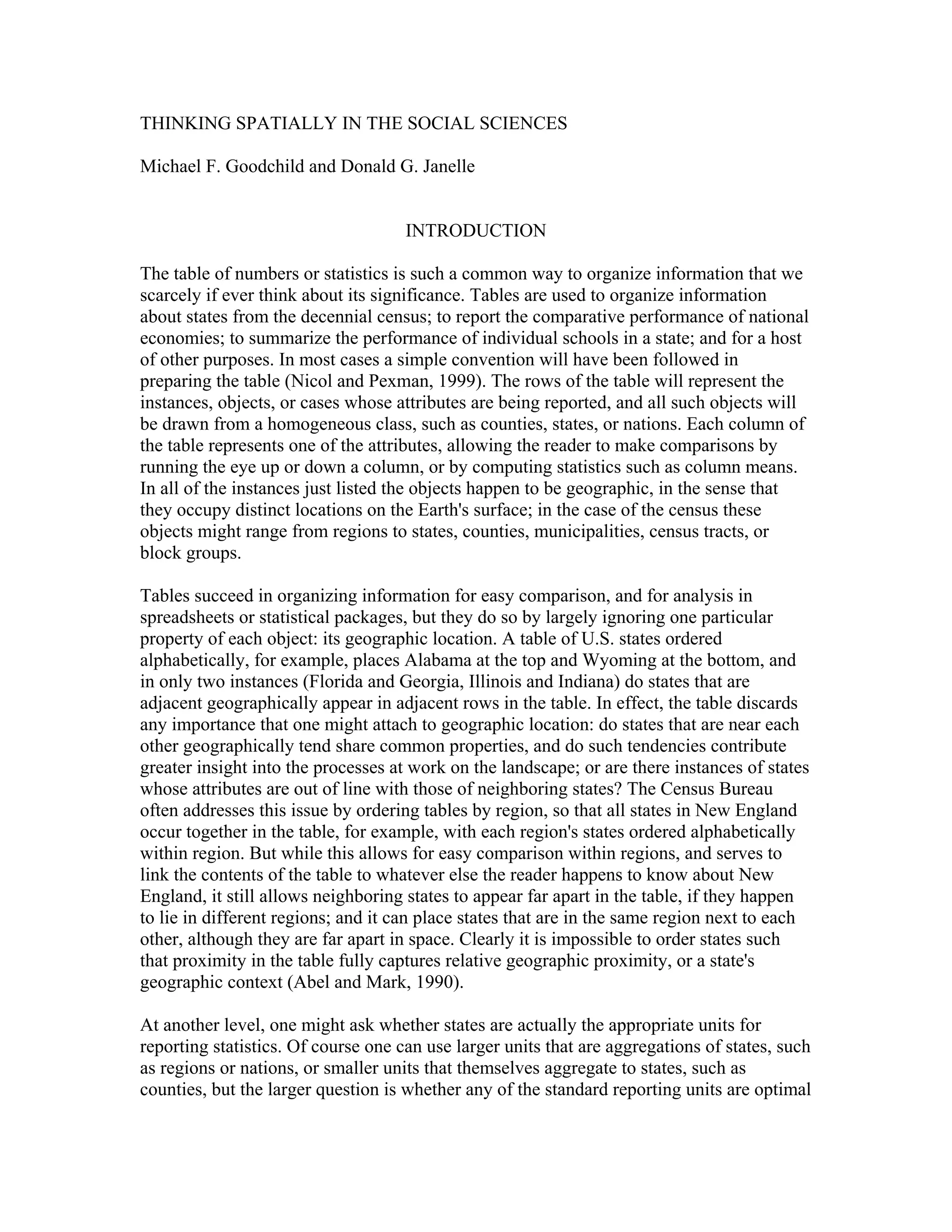 THINKING SPATIALLY IN THE SOCIAL SCIENCES
Michael F. Goodchild and Donald G. Janelle

INTRODUCTION
The table of numbers or statistics is such a common way to organize information that we
scarcely if ever think about its significance. Tables are used to organize information
about states from the decennial census; to report the comparative performance of national
economies; to summarize the performance of individual schools in a state; and for a host
of other purposes. In most cases a simple convention will have been followed in
preparing the table (Nicol and Pexman, 1999). The rows of the table will represent the
instances, objects, or cases whose attributes are being reported, and all such objects will
be drawn from a homogeneous class, such as counties, states, or nations. Each column of
the table represents one of the attributes, allowing the reader to make comparisons by
running the eye up or down a column, or by computing statistics such as column means.
In all of the instances just listed the objects happen to be geographic, in the sense that
they occupy distinct locations on the Earth's surface; in the case of the census these
objects might range from regions to states, counties, municipalities, census tracts, or
block groups.
Tables succeed in organizing information for easy comparison, and for analysis in
spreadsheets or statistical packages, but they do so by largely ignoring one particular
property of each object: its geographic location. A table of U.S. states ordered
alphabetically, for example, places Alabama at the top and Wyoming at the bottom, and
in only two instances (Florida and Georgia, Illinois and Indiana) do states that are
adjacent geographically appear in adjacent rows in the table. In effect, the table discards
any importance that one might attach to geographic location: do states that are near each
other geographically tend share common properties, and do such tendencies contribute
greater insight into the processes at work on the landscape; or are there instances of states
whose attributes are out of line with those of neighboring states? The Census Bureau
often addresses this issue by ordering tables by region, so that all states in New England
occur together in the table, for example, with each region's states ordered alphabetically
within region. But while this allows for easy comparison within regions, and serves to
link the contents of the table to whatever else the reader happens to know about New
England, it still allows neighboring states to appear far apart in the table, if they happen
to lie in different regions; and it can place states that are in the same region next to each
other, although they are far apart in space. Clearly it is impossible to order states such
that proximity in the table fully captures relative geographic proximity, or a state's
geographic context (Abel and Mark, 1990).
At another level, one might ask whether states are actually the appropriate units for
reporting statistics. Of course one can use larger units that are aggregations of states, such
as regions or nations, or smaller units that themselves aggregate to states, such as
counties, but the larger question is whether any of the standard reporting units are optimal

 