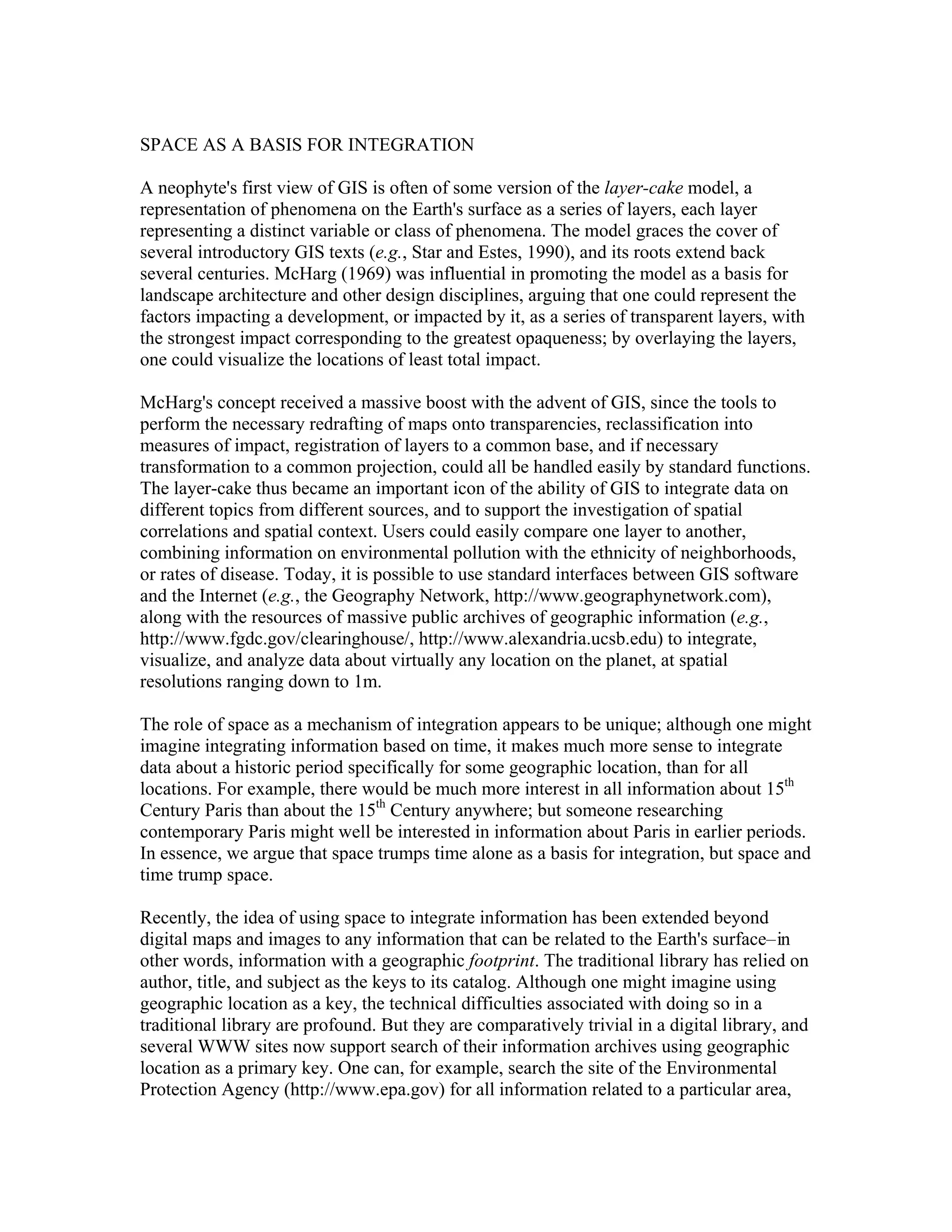 SPACE AS A BASIS FOR INTEGRATION
A neophyte's first view of GIS is often of some version of the layer-cake model, a
representation of phenomena on the Earth's surface as a series of layers, each layer
representing a distinct variable or class of phenomena. The model graces the cover of
several introductory GIS texts (e.g., Star and Estes, 1990), and its roots extend back
several centuries. McHarg (1969) was influential in promoting the model as a basis for
landscape architecture and other design disciplines, arguing that one could represent the
factors impacting a development, or impacted by it, as a series of transparent layers, with
the strongest impact corresponding to the greatest opaqueness; by overlaying the layers,
one could visualize the locations of least total impact.
McHarg's concept received a massive boost with the advent of GIS, since the tools to
perform the necessary redrafting of maps onto transparencies, reclassification into
measures of impact, registration of layers to a common base, and if necessary
transformation to a common projection, could all be handled easily by standard functions.
The layer-cake thus became an important icon of the ability of GIS to integrate data on
different topics from different sources, and to support the investigation of spatial
correlations and spatial context. Users could easily compare one layer to another,
combining information on environmental pollution with the ethnicity of neighborhoods,
or rates of disease. Today, it is possible to use standard interfaces between GIS software
and the Internet (e.g., the Geography Network, http://www.geographynetwork.com),
along with the resources of massive public archives of geographic information (e.g.,
http://www.fgdc.gov/clearinghouse/, http://www.alexandria.ucsb.edu) to integrate,
visualize, and analyze data about virtually any location on the planet, at spatial
resolutions ranging down to 1m.
The role of space as a mechanism of integration appears to be unique; although one might
imagine integrating information based on time, it makes much more sense to integrate
data about a historic period specifically for some geographic location, than for all
locations. For example, there would be much more interest in all information about 15th
Century Paris than about the 15th Century anywhere; but someone researching
contemporary Paris might well be interested in information about Paris in earlier periods.
In essence, we argue that space trumps time alone as a basis for integration, but space and
time trump space.
Recently, the idea of using space to integrate information has been extended beyond
digital maps and images to any information that can be related to the Earth's surface– in
other words, information with a geographic footprint. The traditional library has relied on
author, title, and subject as the keys to its catalog. Although one might imagine using
geographic location as a key, the technical difficulties associated with doing so in a
traditional library are profound. But they are comparatively trivial in a digital library, and
several WWW sites now support search of their information archives using geographic
location as a primary key. One can, for example, search the site of the Environmental
Protection Agency (http://www.epa.gov) for all information related to a particular area,

 