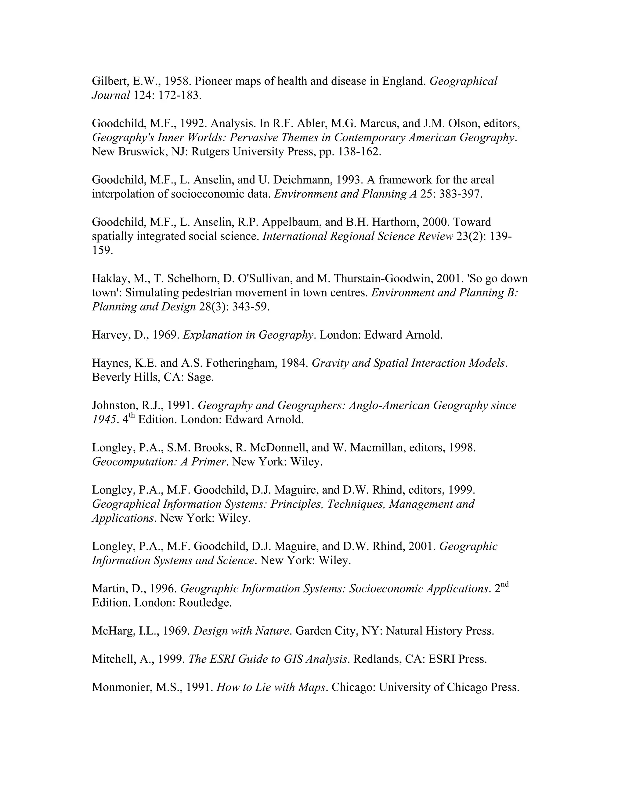 Gilbert, E.W., 1958. Pioneer maps of health and disease in England. Geographical
Journal 124: 172-183.
Goodchild, M.F., 1992. Analysis. In R.F. Abler, M.G. Marcus, and J.M. Olson, editors,
Geography's Inner Worlds: Pervasive Themes in Contemporary American Geography.
New Bruswick, NJ: Rutgers University Press, pp. 138-162.
Goodchild, M.F., L. Anselin, and U. Deichmann, 1993. A framework for the areal
interpolation of socioeconomic data. Environment and Planning A 25: 383-397.
Goodchild, M.F., L. Anselin, R.P. Appelbaum, and B.H. Harthorn, 2000. Toward
spatially integrated social science. International Regional Science Review 23(2): 139159.
Haklay, M., T. Schelhorn, D. O'Sullivan, and M. Thurstain-Goodwin, 2001. 'So go down
town': Simulating pedestrian movement in town centres. Environment and Planning B:
Planning and Design 28(3): 343-59.
Harvey, D., 1969. Explanation in Geography. London: Edward Arnold.
Haynes, K.E. and A.S. Fotheringham, 1984. Gravity and Spatial Interaction Models.
Beverly Hills, CA: Sage.
Johnston, R.J., 1991. Geography and Geographers: Anglo-American Geography since
1945. 4th Edition. London: Edward Arnold.
Longley, P.A., S.M. Brooks, R. McDonnell, and W. Macmillan, editors, 1998.
Geocomputation: A Primer. New York: Wiley.
Longley, P.A., M.F. Goodchild, D.J. Maguire, and D.W. Rhind, editors, 1999.
Geographical Information Systems: Principles, Techniques, Management and
Applications. New York: Wiley.
Longley, P.A., M.F. Goodchild, D.J. Maguire, and D.W. Rhind, 2001. Geographic
Information Systems and Science. New York: Wiley.
Martin, D., 1996. Geographic Information Systems: Socioeconomic Applications. 2nd
Edition. London: Routledge.
McHarg, I.L., 1969. Design with Nature. Garden City, NY: Natural History Press.
Mitchell, A., 1999. The ESRI Guide to GIS Analysis. Redlands, CA: ESRI Press.
Monmonier, M.S., 1991. How to Lie with Maps. Chicago: University of Chicago Press.

 