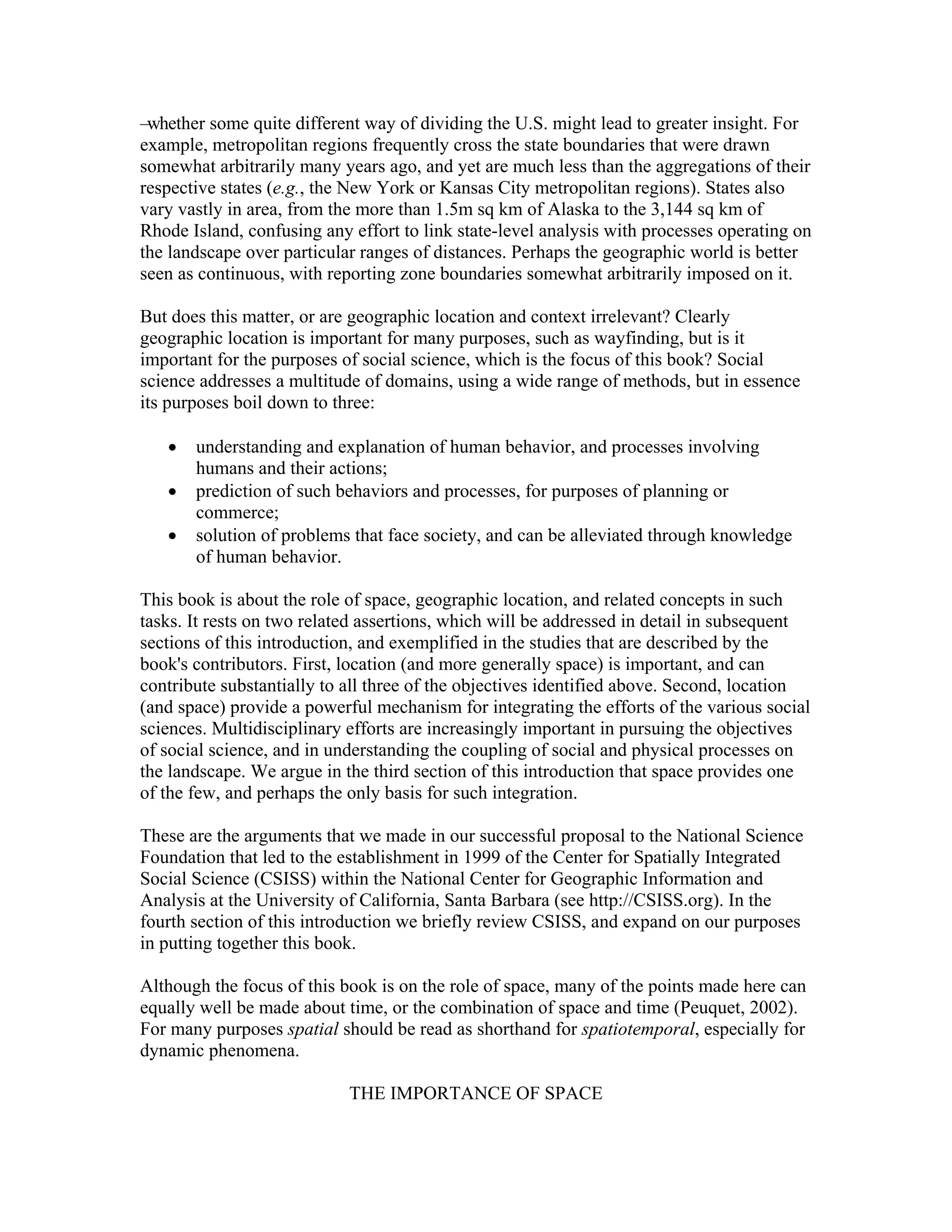 –whether some quite different way of dividing the U.S. might lead to greater insight. For
example, metropolitan regions frequently cross the state boundaries that were drawn
somewhat arbitrarily many years ago, and yet are much less than the aggregations of their
respective states (e.g., the New York or Kansas City metropolitan regions). States also
vary vastly in area, from the more than 1.5m sq km of Alaska to the 3,144 sq km of
Rhode Island, confusing any effort to link state-level analysis with processes operating on
the landscape over particular ranges of distances. Perhaps the geographic world is better
seen as continuous, with reporting zone boundaries somewhat arbitrarily imposed on it.
But does this matter, or are geographic location and context irrelevant? Clearly
geographic location is important for many purposes, such as wayfinding, but is it
important for the purposes of social science, which is the focus of this book? Social
science addresses a multitude of domains, using a wide range of methods, but in essence
its purposes boil down to three:
•
•
•

understanding and explanation of human behavior, and processes involving
humans and their actions;
prediction of such behaviors and processes, for purposes of planning or
commerce;
solution of problems that face society, and can be alleviated through knowledge
of human behavior.

This book is about the role of space, geographic location, and related concepts in such
tasks. It rests on two related assertions, which will be addressed in detail in subsequent
sections of this introduction, and exemplified in the studies that are described by the
book's contributors. First, location (and more generally space) is important, and can
contribute substantially to all three of the objectives identified above. Second, location
(and space) provide a powerful mechanism for integrating the efforts of the various social
sciences. Multidisciplinary efforts are increasingly important in pursuing the objectives
of social science, and in understanding the coupling of social and physical processes on
the landscape. We argue in the third section of this introduction that space provides one
of the few, and perhaps the only basis for such integration.
These are the arguments that we made in our successful proposal to the National Science
Foundation that led to the establishment in 1999 of the Center for Spatially Integrated
Social Science (CSISS) within the National Center for Geographic Information and
Analysis at the University of California, Santa Barbara (see http://CSISS.org). In the
fourth section of this introduction we briefly review CSISS, and expand on our purposes
in putting together this book.
Although the focus of this book is on the role of space, many of the points made here can
equally well be made about time, or the combination of space and time (Peuquet, 2002).
For many purposes spatial should be read as shorthand for spatiotemporal, especially for
dynamic phenomena.
THE IMPORTANCE OF SPACE

 