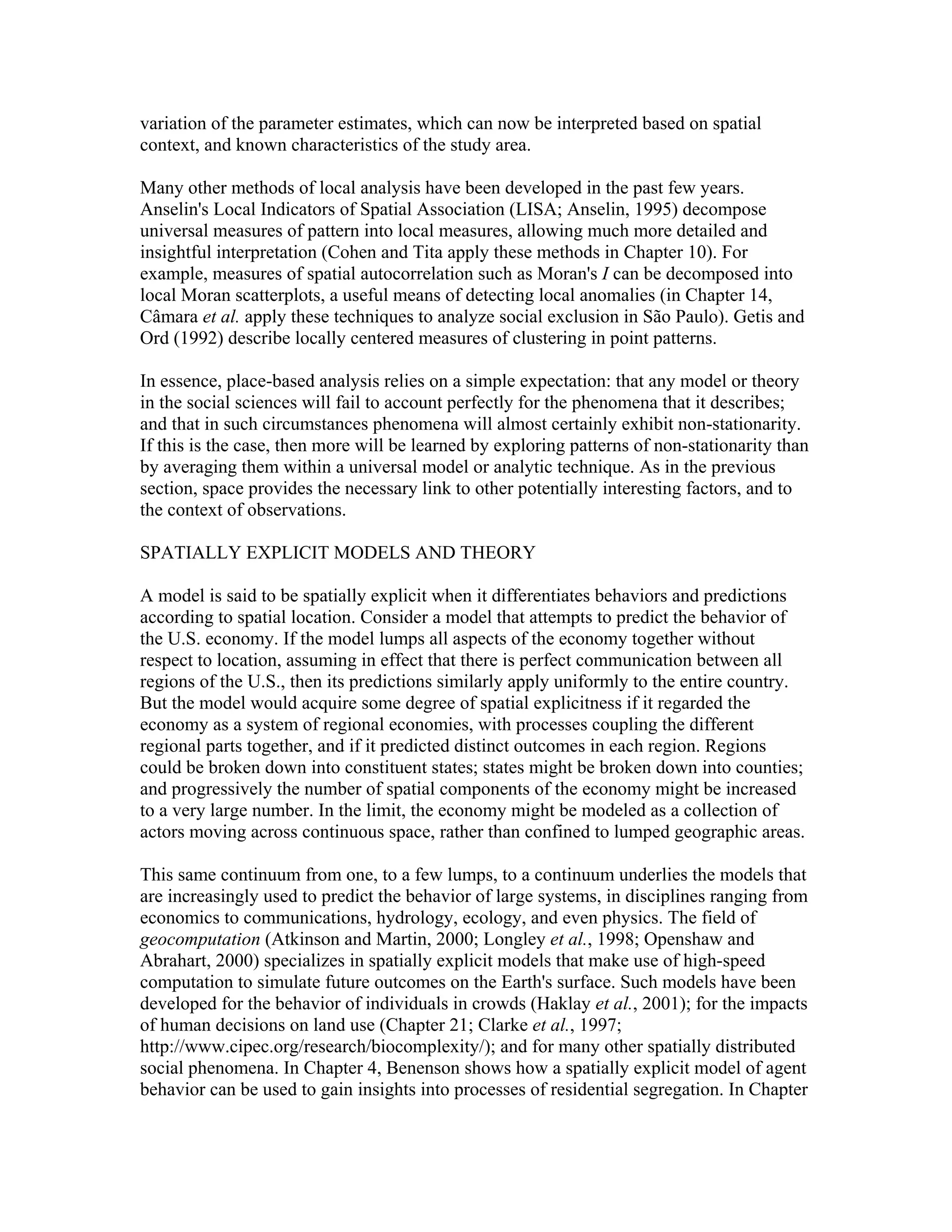 variation of the parameter estimates, which can now be interpreted based on spatial
context, and known characteristics of the study area.
Many other methods of local analysis have been developed in the past few years.
Anselin's Local Indicators of Spatial Association (LISA; Anselin, 1995) decompose
universal measures of pattern into local measures, allowing much more detailed and
insightful interpretation (Cohen and Tita apply these methods in Chapter 10). For
example, measures of spatial autocorrelation such as Moran's I can be decomposed into
local Moran scatterplots, a useful means of detecting local anomalies (in Chapter 14,
Câmara et al. apply these techniques to analyze social exclusion in São Paulo). Getis and
Ord (1992) describe locally centered measures of clustering in point patterns.
In essence, place-based analysis relies on a simple expectation: that any model or theory
in the social sciences will fail to account perfectly for the phenomena that it describes;
and that in such circumstances phenomena will almost certainly exhibit non-stationarity.
If this is the case, then more will be learned by exploring patterns of non-stationarity than
by averaging them within a universal model or analytic technique. As in the previous
section, space provides the necessary link to other potentially interesting factors, and to
the context of observations.
SPATIALLY EXPLICIT MODELS AND THEORY
A model is said to be spatially explicit when it differentiates behaviors and predictions
according to spatial location. Consider a model that attempts to predict the behavior of
the U.S. economy. If the model lumps all aspects of the economy together without
respect to location, assuming in effect that there is perfect communication between all
regions of the U.S., then its predictions similarly apply uniformly to the entire country.
But the model would acquire some degree of spatial explicitness if it regarded the
economy as a system of regional economies, with processes coupling the different
regional parts together, and if it predicted distinct outcomes in each region. Regions
could be broken down into constituent states; states might be broken down into counties;
and progressively the number of spatial components of the economy might be increased
to a very large number. In the limit, the economy might be modeled as a collection of
actors moving across continuous space, rather than confined to lumped geographic areas.
This same continuum from one, to a few lumps, to a continuum underlies the models that
are increasingly used to predict the behavior of large systems, in disciplines ranging from
economics to communications, hydrology, ecology, and even physics. The field of
geocomputation (Atkinson and Martin, 2000; Longley et al., 1998; Openshaw and
Abrahart, 2000) specializes in spatially explicit models that make use of high-speed
computation to simulate future outcomes on the Earth's surface. Such models have been
developed for the behavior of individuals in crowds (Haklay et al., 2001); for the impacts
of human decisions on land use (Chapter 21; Clarke et al., 1997;
http://www.cipec.org/research/biocomplexity/); and for many other spatially distributed
social phenomena. In Chapter 4, Benenson shows how a spatially explicit model of agent
behavior can be used to gain insights into processes of residential segregation. In Chapter

 