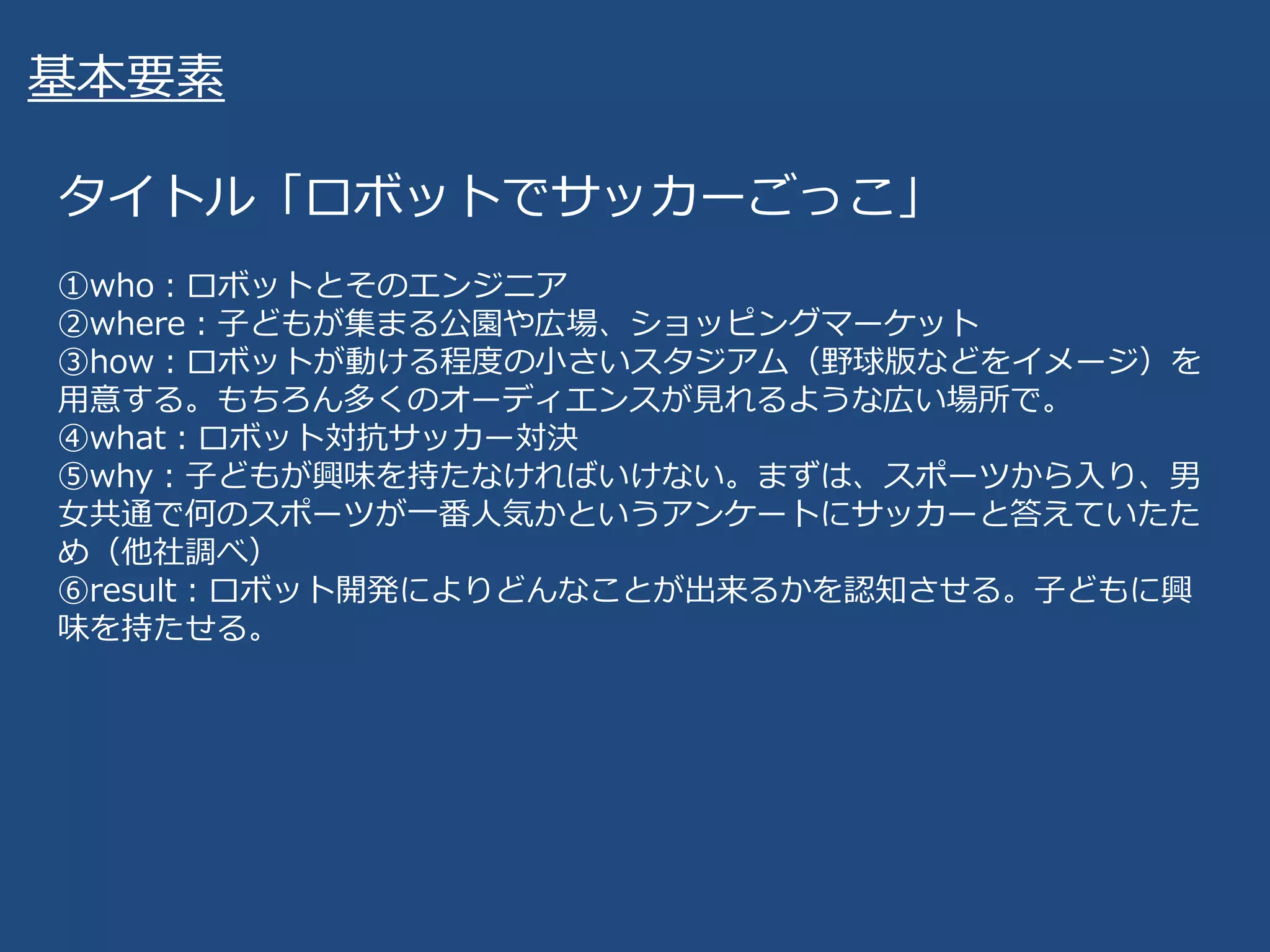 基本要素
タイトル「ロボットでサッカーごっこ」
①who：ロボットとそのエンジニア
②where：子どもが集まる公園や広場、ショッピングマーケット
③how：ロボットが動ける程度の小さいスタジアム（野球版などをイメージ）を
用意する。もちろん多くのオーディエンスが見れるような広い場所で。
④what：ロボット対抗サッカー対決
⑤why：子どもが興味を持たなければいけない。まずは、スポーツから入り、男
女共通で何のスポーツが一番人気かというアンケートにサッカーと答えていたた
め（他社調べ）
⑥result：ロボット開発によりどんなことが出来るかを認知させる。子どもに興
味を持たせる。
 