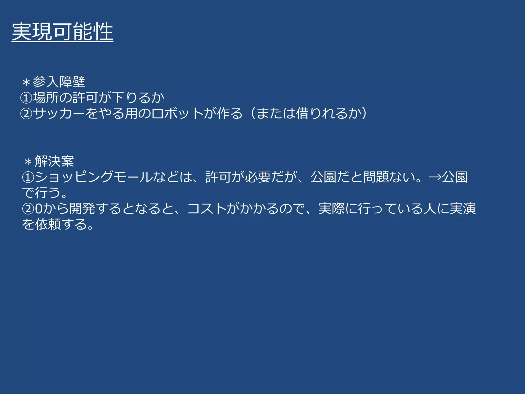 実現可能性
＊参入障壁
①場所の許可が下りるか
②サッカーをやる用のロボットが作る（または借りれるか）
＊解決案
①ショッピングモールなどは、許可が必要だが、公園だと問題ない。→公園
で行う。
②0から開発するとなると、コストがかかるので、実際に行っている人に実演
を依頼する。
 