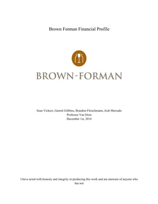 Brown Forman Financial Profile
Sean Vickers, Garrett Gibbins, Brandon Fleischmann, Josh Mercado
Professor Van Horn
December 1st, 2016
I have acted with honesty and integrity in producing this work and am unaware of anyone who
has not
 