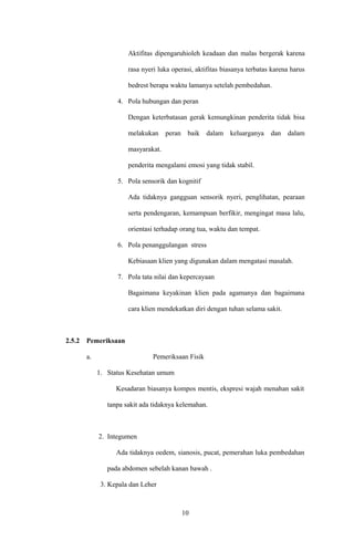 Aktifitas dipengaruhioleh keadaan dan malas bergerak karena
rasa nyeri luka operasi, aktifitas biasanya terbatas karena harus
bedrest berapa waktu lamanya setelah pembedahan.
4. Pola hubungan dan peran
Dengan keterbatasan gerak kemungkinan penderita tidak bisa
melakukan peran baik dalam keluarganya dan dalam
masyarakat.
penderita mengalami emosi yang tidak stabil.
5. Pola sensorik dan kognitif
Ada tidaknya gangguan sensorik nyeri, penglihatan, pearaan
serta pendengaran, kemampuan berfikir, mengingat masa lalu,
orientasi terhadap orang tua, waktu dan tempat.
6. Pola penanggulangan stress
Kebiasaan klien yang digunakan dalam mengatasi masalah.
7. Pola tata nilai dan kepercayaan
Bagaimana keyakinan klien pada agamanya dan bagaimana
cara klien mendekatkan diri dengan tuhan selama sakit.
2.5.2 Pemeriksaan
a. Pemeriksaan Fisik
1. Status Kesehatan umum
Kesadaran biasanya kompos mentis, ekspresi wajah menahan sakit
tanpa sakit ada tidaknya kelemahan.
2. Integumen
Ada tidaknya oedem, sianosis, pucat, pemerahan luka pembedahan
pada abdomen sebelah kanan bawah .
3. Kepala dan Leher
10
 