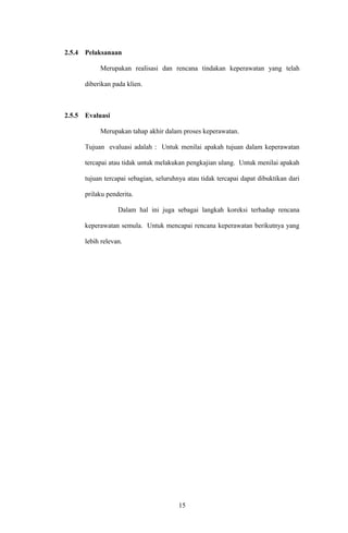 2.5.4 Pelaksanaan
Merupakan realisasi dan rencana tindakan keperawatan yang telah
diberikan pada klien.
2.5.5 Evaluasi
Merupakan tahap akhir dalam proses keperawatan.
Tujuan evaluasi adalah : Untuk menilai apakah tujuan dalam keperawatan
tercapai atau tidak untuk melakukan pengkajian ulang. Untuk menilai apakah
tujuan tercapai sebagian, seluruhnya atau tidak tercapai dapat dibuktikan dari
prilaku penderita.
Dalam hal ini juga sebagai langkah koreksi terhadap rencana
keperawatan semula. Untuk mencapai rencana keperawatan berikutnya yang
lebih relevan.
15
 