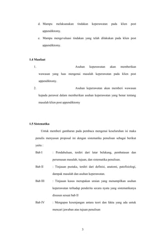 d. Mampu melaksanakan tindakan keperawatan pada klien post
appendiktomy.
e. Mampu mengevaluasi tindakan yang telah dilakukan pada klien post
appendiktomy.
1.4 Manfaat
1. Asuhan keperawatan akan memberikan
wawasan yang luas mengenai masalah keperawatan pada klien post
appendiktomy.
2. Asuhan keperawatan akan memberi wawasan
kepada perawat dalam memberikan asuhan keperawatan yang benar tentang
masalah klien post appendiktomy
1.5 Sistematika
Untuk memberi gambaran pada pembaca mengenai keseluruhan isi maka
penulis menyusun proposal ini dengan sistematika penulisan sebagai berikut
yaitu :
Bab I : Pendahuluan, terdiri dari latar belakang, pembatasan dan
perumusan masalah, tujuan, dan sistematika penulisan.
Bab II : Tinjauan pustaka, terdiri dari definisi, anatomi, patofisiologi,
dampak masalah dan asuhan keperawatan.
Bab III : Tinjauan kasus merupakan uraian yang menampilkan asuhan
keperawatan terhadap penderita secara nyata yang sistematikanya
disusun sesuai bab II
Bab IV : Mengupas kesenjangan antara teori dan fakta yang ada untuk
mencari jawaban atas tujuan penulisan
3
 