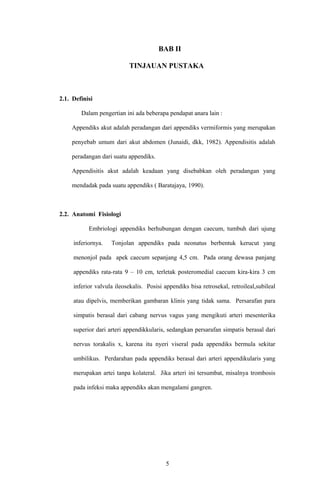 BAB II
TINJAUAN PUSTAKA
2.1. Definisi
Dalam pengertian ini ada beberapa pendapat anara lain :
Appendiks akut adalah peradangan dari appendiks vermiformis yang merupakan
penyebab umum dari akut abdomen (Junaidi, dkk, 1982). Appendisitis adalah
peradangan dari suatu appendiks.
Appendisitis akut adalah keadaan yang disebabkan oleh peradangan yang
mendadak pada suatu appendiks ( Baratajaya, 1990).
2.2. Anatomi Fisiologi
Embriologi appendiks berhubungan dengan caecum, tumbuh dari ujung
inferiornya. Tonjolan appendiks pada neonatus berbentuk kerucut yang
menonjol pada apek caecum sepanjang 4,5 cm. Pada orang dewasa panjang
appendiks rata-rata 9 – 10 cm, terletak posteromedial caecum kira-kira 3 cm
inferior valvula ileosekalis. Posisi appendiks bisa retrosekal, retroileal,subileal
atau dipelvis, memberikan gambaran klinis yang tidak sama. Persarafan para
simpatis berasal dari cabang nervus vagus yang mengikuti arteri mesenterika
superior dari arteri appendikkularis, sedangkan persarafan simpatis berasal dari
nervus torakalis x, karena itu nyeri viseral pada appendiks bermula sekitar
umbilikus. Perdarahan pada appendiks berasal dari arteri appendikularis yang
merupakan artei tanpa kolateral. Jika arteri ini tersumbat, misalnya trombosis
pada infeksi maka appendiks akan mengalami gangren.
5
 