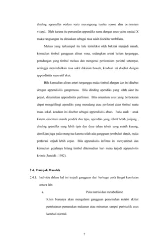 dinding appendiks oedem serta merangsang tunika serosa dan peritonium
viseral. Oleh karena itu persarafan appendiks sama dengan usus yaitu torakal X
maka rangsangan itu dirasakan sebagai rasa sakit disekitar umblikus.
Mukus yang terkumpul itu lalu terinfeksi oleh bakteri menjadi nanah,
kemudian timbul gangguan aliran vena, sedangkan arteri belum terganggu,
peradangan yang timbul meluas dan mengenai peritomium parietal setempat,
sehingga menimbulkan rasa sakit dikanan bawah, keadaan ini disebut dengan
appendisitis supuratif akut.
Bila kemudian aliran arteri terganggu maka timbul alergen dan ini disebut
dengan appendisitis gangrenosa. Bila dinding apendiks yang telah akut itu
pecah, dinamakan appendisitis perforasi. Bila omentum usus yang berdekatan
dapat mengelilingi apendiks yang meradang atau perforasi akan timbul suatu
masa lokal, keadaan ini disebut sebagai appendisitis abses. Pada anak – anak
karena omentum masih pendek dan tipis, apendiks yang relatif lebih panjang ,
dinding apendiks yang lebih tipis dan daya tahan tubuh yang masih kurang,
demikian juga pada orang tua karena telah ada gangguan pembuluh darah, maka
perforasi terjadi lebih cepat. Bila appendisitis infiltrat ini menyembuh dan
kemudian gejalanya hilang timbul dikemudian hari maka terjadi appendisitis
kronis (Junaidi ; 1982).
2.4. Dampak Masalah
2.4.1. Individu dalam hal ini terjadi gangguan dari berbagai pola fungsi kesehatan
antara lain
a. Pola nutrisi dan metabolisme
Klien biasanya akan mengalami gangguan pemenuhan nutrisi akibat
pembatasan pemasukan makanan atau minuman sampai peristaltik usus
kembali normal.
7
 