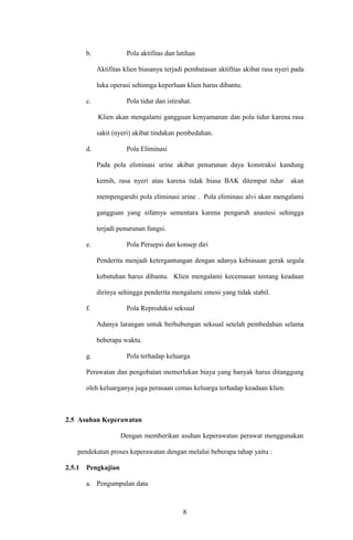 b. Pola aktifitas dan latihan
Aktifitas klien biasanya terjadi pembatasan aktifitas akibat rasa nyeri pada
luka operasi sehinnga keperluan klien harus dibantu.
c. Pola tidur dan istirahat.
Klien akan mengalami gangguan kenyamanan dan pola tidur karena rasa
sakit (nyeri) akibat tindakan pembedahan.
d. Pola Eliminasi
Pada pola eliminasi urine akibat penurunan daya konstraksi kandung
kemih, rasa nyeri atau karena tidak biasa BAK ditempat tidur akan
mempengaruhi pola eliminasi urine . Pola eliminasi alvi akan mengalami
gangguan yang sifatnya sementara karena pengaruh anastesi sehingga
terjadi penurunan fungsi.
e. Pola Persepsi dan konsep diri
Penderita menjadi ketergantungan dengan adanya kebiasaan gerak segala
kebutuhan harus dibantu. Klien mengalami kecemasan tentang keadaan
dirinya sehingga penderita mengalami emosi yang tidak stabil.
f. Pola Reproduksi seksual
Adanya larangan untuk berhubungan seksual setelah pembedahan selama
beberapa waktu.
g. Pola terhadap keluarga
Perawatan dan pengobatan memerlukan biaya yang banyak harus ditanggung
oleh keluarganya juga perasaan cemas keluarga terhadap keadaan klien.
2.5 Asuhan Keperawatan
Dengan memberikan asuhan keperawatan perawat menggunakan
pendekatan proses keperawatan dengan melalui beberapa tahap yaitu :
2.5.1 Pengkajian
a. Pengumpulan data
8
 