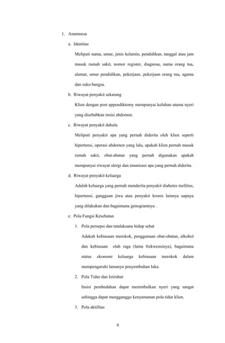 1. Anamnesa
a. Identitas
Meliputi nama, umur, jenis kelamin, pendidikan, tanggal atau jam
masuk rumah sakit, nomor register, diagnosa, nama orang tua,
alamat, umur pendidikan, pekerjaan, pekerjaan orang tua, agama
dan suku bangsa.
b. Riwayat penyakit sekarang
Klien dengan post appendiktomy mempunyai keluhan utama nyeri
yang disebabkan insisi abdomen.
c. Riwayat penyakit dahulu
Meliputi penyakit apa yang pernah diderita oleh klien seperti
hipertensi, operasi abdomen yang lalu, apakah klien pernah masuk
rumah sakit, obat-abatan yang pernah digunakan apakah
mempunyai riwayat alergi dan imunisasi apa yang pernah diderita.
d. Riwayat penyakit keluarga
Adalah keluarga yang pernah menderita penyakit diabetes mellitus,
hipertensi, gangguan jiwa atau penyakit kronis lainnya uapaya
yang dilakukan dan bagaimana genogramnya .
e. Pola Fungsi Kesehatan
1. Pola persepsi dan tatalaksana hidup sehat
Adakah kebiasaan merokok, penggunaan obat-obatan, alkohol
dan kebiasaan olah raga (lama frekwensinya), bagaimana
status ekonomi keluarga kebiasaan merokok dalam
mempengaruhi lamanya penyembuhan luka.
2. Pola Tidur dan Istirahat
Insisi pembedahan dapat menimbulkan nyeri yang sangat
sehingga dapat mengganggu kenyamanan pola tidur klien.
3. Pola aktifitas
9
 