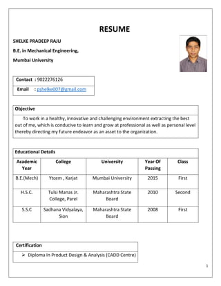 1
RESUME
SHELKE PRADEEP RAJU
B.E. in Mechanical Engineering,
Mumbai University
Contact : 9022276126
Email : pshelke007@gmail.com
Objective
To work in a healthy, innovative and challenging environment extracting the best
out of me, which is conducive to learn and grow at professional as well as personal level
thereby directing my future endeavor as an asset to the organization.
Certification
 Diploma In Product Design & Analysis (CADD Centre)
Educational Details
Academic
Year
College University Year Of
Passing
Class
B.E.(Mech) Ytcem , Karjat Mumbai University 2015 First
H.S.C. Tulsi Manas Jr.
College, Parel
Maharashtra State
Board
2010 Second
S.S.C Sadhana Vidyalaya,
Sion
Maharashtra State
Board
2008 First
 