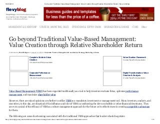 10/20/2019 Go beyond Traditional Value-Based Management: Value Creation through Relative Shareholder Return | flevy.com/blog
flevy.com/blog/go-beyond-traditional-value-based-management-value-creation-through-relative-shareholder-return/ 1/11
evyblog
Flevy Blog is an online business magazine
covering Business Strategies, Business
Theories, & Business Stories.
MANAGEMENT &LEADERSHIP STRATEGY,MARKETING,SALES OPERATIONS&SUPPLYCHAIN ORGANIZATION&CHANGE IT/MIS Other
Go beyond Traditional Value-Based Management:
Value Creation through Relative Shareholder Return
Contributed by Mark Bridges on August 12, 2019 in Corporate Finance, Management & Leadership, Strategy, Marketing, & Sales
Complete Guide to Value
Creation
101-slide PowerPoint presentation
Value Creation Framework
54-slide PowerPoint presentation
Corporate Performance
Measurement
106-slide PowerPoint presentation
Digital Transformation: Value
Creation & Analysis
21-slide PowerPoint presentation
Value-Based Management (VBM) has been regarded traditionally as a tool to help investors evaluate firms, optimize performance
management, and maximize shareholder value.
However, there are mixed opinions on whether to utilize VBM as a mandatory investment or management tool. Many investors, analysts, and
executives, to this day, are skeptical of the influence and role of VBM in confronting the dot-com bubble or other financial downturns. They
are even cynical of the efficacy of VBM as a robust management approach for the future or its effectiveness in creating competitive advantage
for them.
The following are some shortcomings associated with the traditional VBM approaches that leaders should negotiate:
 