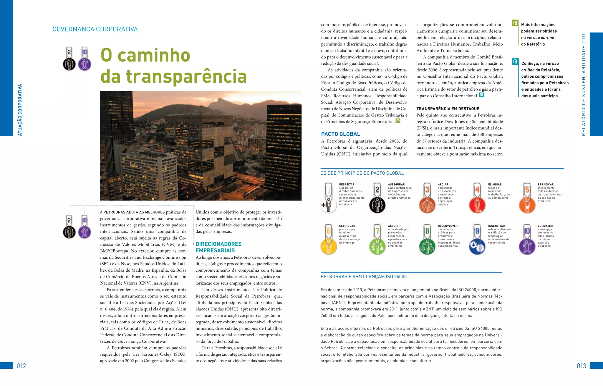 com todos os públicos de interesse, promoven-               as organizações se comprometem volunta-                      @   Mais informações
                      GovERNANçA	CoRPoRAtIvA                                                                                               do os direitos humanos e a cidadania, respei-               riamente a cumprir e comunicar seu desem-                        podem ser obtidas




                                                                                                                                                                                                                                                                                                         R E L At ó R I o 	D E 	S u S t E N tA B I L I D A D E 	2 010
                                                                                                                                           tando a diversidade humana e cultural, não                  penho em relação a dez princípios relacio-                       na versão on-line
                                                                                                                                           permitindo a discriminação, o trabalho degra-               nados a Direitos Humanos, Trabalho, Meio                         do Relatório


                                  O caminho                                                                                                dante, o trabalho infantil e escravo, contribuin-
                                                                                                                                           do para o desenvolvimento sustentável e para a
                                                                                                                                           redução da desigualdade social.
                                                                                                                                                                                                       Ambiente e Transparência.
                                                                                                                                                                                                           A companhia é membro do Comitê Brasi-
                                                                                                                                                                                                       leiro do Pacto Global desde a sua formação e,                @   Conheça, na versão



                                  da transparência
                                                                                                                                               As atividades da companhia são orienta-                 desde 2006, é representada pelo seu presidente                   on-line do Relatório,
                                                                                                                                           das por códigos e políticas, como: o Código de              no Conselho Internacional do Pacto Global,                       outros compromissos
                                                                                                                                           Ética, o Código de Boas Práticas, o Código de               tornando-se, então, a única empresa da Amé-                      firmados pela Petrobras
ATUAçãO CORPORATivA




                                                                                                                                           Conduta Concorrencial, além de políticas de                 rica Latina e do setor de petróleo e gás a parti-                e entidades e fóruns
                                                                                                                                           SMS, Recursos Humanos, Responsabilidade                     cipar do Conselho Internacional. @                               dos quais participa
                                                                                                                                           Social, Atuação Corporativa, de Desenvolvi-
                                                                                                                                           mento de Novos Negócios, de Disciplina de Ca-               TRAnSPARênCiA eM DeSTAqUe
                                                                                                                                           pital, de Comunicação, de Gestão Tributária e               Pelo quinto ano consecutivo, a Petrobras in-
                                                                                                                                           os Princípios de Segurança Empresarial. @                   tegra o Índice Dow Jones de Sustentabilidade
                                                                                                                                                                                                       (DJSI), o mais importante índice mundial des-
                                                                                                                                           PACTO GlObAl                                                sa categoria, que reúne mais de 300 empresas
                                                                                                                                           A Petrobras é signatária, desde 2003, do                    de 57 setores da indústria. A companhia des-
                                                                                                                                           Pacto Global da Organização das Nações                      tacou-se no critério Transparência, em que no-
                                                                                                                                           Unidas (ONU), iniciativa por meio da qual                   vamente obteve a pontuação máxima no setor.



                                                                                                                                           oS	DEz	PRINCÍPIoS	Do	PACto	GLoBAL

                                                                                                                                                     ReSPeiTAR	                  ASSeGURAR		                       APOiAR		                    eliMinAR		                       eRRADiCAR
                                                                                                                                                     e	apoiar	os	                a	não	participação	               a	liberdade		               todas	as		                       efetivamente		
                                                                                                                                                     direitos	humanos	           da	empresa	em	                    de	associação	              formas	de		                      todas	as	formas		
                                                                                                                                                     reconhecidos	               violações	dos	                    e	reconhecer	               trabalho	forçado		               de	trabalho	infantil	
                                                                                                                                                     internacionalmente	         direitos	humanos                  o	direito	à	                ou	compulsório                   da	sua	cadeia	
                                                                                                                                                     na	sua	área	de	                                               negociação		                                                 produtiva
                                                                                                                                                     influência                                                    coletiva

                                  a PeTrobras adoTa as melhores         práticas de   Unidos com o objetivo de proteger os investi-
                                  governança corporativa e os mais avançados          dores por meio do aprimoramento da precisão
                                  instrumentos de gestão, segundo os padrões          e da confiabilidade das informações divulga-                   eSTiMUlAR	                  ASSUMiR		                         DeSenvOlveR	                inCenTivAR		                     COMbATeR		
                                                                                                                                                     práticas	que	               uma	abordagem	                    iniciativas	e	              o	desenvolvimento	               a	corrupção		
                                  internacionais. Sendo uma companhia de              das pelas empresas.                                            eliminem		                  preventiva,	                      práticas	para	              e	a	difusão	de	                  em	todas	as		
                                                                                                                                                     qualquer	tipo		             responsável		                     promover	e	                 tecnologias	                     suas	formas,	
                                  capital aberto, está sujeita às regras da Co-                                                                      de	discriminação	           e	proativa	para	                  disseminar	a	               ambientalmente	                  incluindo		

                                  missão de Valores Mobiliários (CVM) e da            DiReCiOnADOReS                                                 no	emprego                  os	desafios	
                                                                                                                                                                                 ambientais
                                                                                                                                                                                                                   responsabilidade	
                                                                                                                                                                                                                   socioambiental
                                                                                                                                                                                                                                               responsáveis                     extorsão		
                                                                                                                                                                                                                                                                                e	suborno
                                  BM&FBovespa. No exterior, cumpre as nor-            eMPReSARiAiS
                                  mas da Securities and Exchange Commission           Ao longo dos anos, a Petrobras desenvolveu po-
                                  (SEC) e da Nyse, nos Estados Unidos; do Lati-       líticas, códigos e procedimentos que refletem o
                                  bex da Bolsa de Madri, na Espanha; da Bolsa         comprometimento da companhia com temas
                                  de Comércio de Buenos Aires e da Comisión           como sustentabilidade, ética nos negócios e va-      PEtRoBRAS	E	ABNt	LANçAM	ISo	26000
                                  Nacional de Valores (CNV), na Argentina.            lorização dos seus empregados, entre outros.
                                      Para atender a essas normas, a companhia             Um desses instrumentos é a Política de          Em	dezembro	de	2010,	a	Petrobras	promoveu	o	lançamento	no	Brasil	da	ISo	26000,	norma	inter-
                                  se vale de instrumentos como o seu estatuto         Responsabilidade Social da Petrobras, que,           nacional	de	responsabilidade	social,	em	parceria	com	a	Associação	Brasileira	de	Normas	téc-
                                  social e a Lei das Sociedades por Ações (Lei        alinhada aos princípios do Pacto Global das          nicas	(ABNt).	Representante	da	indústria	no	grupo	de	trabalho	responsável	pela	construção	da	
                                  nº 6.404, de 1976), pela qual ela é regida. Além    Nações Unidas (ONU), apresenta oito diretri-         norma,	a	companhia	promoverá	em	2011,	junto	com	a	ABNt,	um	ciclo	de	seminários	sobre	a	ISo	
                                  desses, adota outros direcionadores empresa-        zes focadas em atuação corporativa, gestão in-       26000	em	todas	as	regiões	do	País,	possibilitando	distribuição	gratuita	da	norma.
                                  riais, tais como os códigos de Ética, de Boas       tegrada, desenvolvimento sustentável, direitos
                                  Práticas, de Conduta da Alta Administração          humanos, diversidade, princípios de trabalho,        Entre	as	ações	internas	da	Petrobras	para	a	implementação	das	diretrizes	da	ISo	26000,	estão	
                                  Federal, de Conduta Concorrencial e as Dire-        investimento social sustentável e compromis-         a	elaboração	de	curso	específico	sobre	os	temas	da	norma	para	seus	empregados	na	universi-
                                  trizes de Governança Corporativa.                   so da força de trabalho.                             dade	Petrobras	e	a	capacitação	em	responsabilidade	social	para	fornecedores,	em	parceria	com	
                                      A Petrobras também cumpre os padrões                 Para a Petrobras, a responsabilidade social é   o	Sebrae.	A	norma	relaciona	o	conceito,	os	princípios	e	os	temas	centrais	da	responsabilidade	
                                  requeridos pela Lei Sarbanes-Oxley (SOX),           a forma de gestão integrada, ética e transparen-     social	e	foi	elaborada	por	representantes	da	indústria,	governo,	trabalhadores,	consumidores,	
                                  aprovada em 2002 pelo Congresso dos Estados         te dos negócios e atividades e das suas relações     organizações	não	governamentais,	academia	e	consultoria.
012                                                                                                                                                                                                                                                                                                     013
 