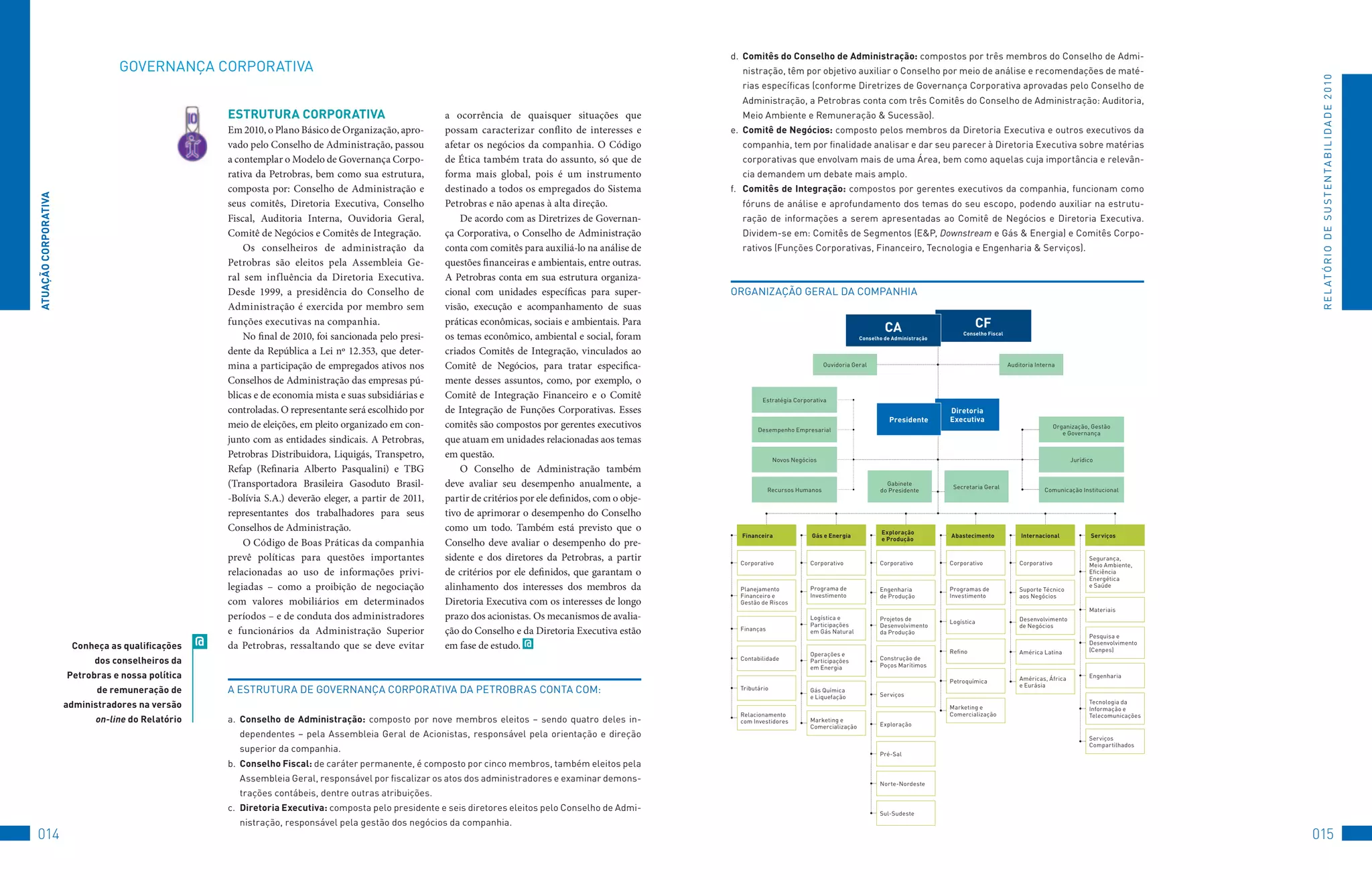 d.	 Comitês do Conselho de Administração:	compostos	por	três	membros	do	Conselho	de	Admi-
                                 GovERNANçA	CoRPoRAtIvA                                                                                                           nistração,	têm	por	objetivo	auxiliar	o	Conselho	por	meio	de	análise	e	recomendações	de	maté-




                                                                                                                                                                                                                                                                                                                 R E L At ó R I o 	D E 	S u S t E N tA B I L I D A D E 	2 010
                                                                                                                                                                  rias	específicas	(conforme	Diretrizes	de	Governança	Corporativa	aprovadas	pelo	Conselho	de	
                                                                                                                                                                  Administração,	a	Petrobras	conta	com	três	Comitês	do	Conselho	de	Administração:	Auditoria,	
                                                       eSTRUTURA CORPORATivA                               a ocorrência de quaisquer situações que                Meio	Ambiente	e	Remuneração	&	Sucessão).
                                                       Em 2010, o Plano Básico de Organização, apro-       possam caracterizar conflito de interesses e         e.	 Comitê de negócios:	composto	pelos	membros	da	Diretoria	Executiva	e	outros	executivos	da	
                                                       vado pelo Conselho de Administração, passou         afetar os negócios da companhia. O Código              companhia,	tem	por	finalidade	analisar	e	dar	seu	parecer	à	Diretoria	Executiva	sobre	matérias	
                                                       a contemplar o Modelo de Governança Corpo-          de Ética também trata do assunto, só que de            corporativas	que	envolvam	mais	de	uma	área,	bem	como	aquelas	cuja	importância	e	relevân-
                                                       rativa da Petrobras, bem como sua estrutura,        forma mais global, pois é um instrumento               cia	demandem	um	debate	mais	amplo.
                                                       composta por: Conselho de Administração e           destinado a todos os empregados do Sistema           f.	 Comitês de integração:	compostos	por	gerentes	executivos	da	companhia,	funcionam	como	
ATUAçãO CORPORATivA




                                                       seus comitês, Diretoria Executiva, Conselho         Petrobras e não apenas à alta direção.                 fóruns	de	análise	e	aprofundamento	dos	temas	do	seu	escopo,	podendo	auxiliar	na	estrutu-
                                                       Fiscal, Auditoria Interna, Ouvidoria Geral,             De acordo com as Diretrizes de Governan-           ração	 de	 informações	 a	 serem	 apresentadas	 ao	 Comitê	 de	 Negócios	 e	 Diretoria	 Executiva.	
                                                       Comitê de Negócios e Comitês de Integração.         ça Corporativa, o Conselho de Administração            Dividem-se	em:	Comitês	de	Segmentos	(E&P,	Downstream	e	Gás	&	Energia)	e	Comitês	Corpo-
                                                           Os conselheiros de administração da             conta com comitês para auxiliá-lo na análise de        rativos	(funções	Corporativas,	financeiro,	tecnologia	e	Engenharia	&	Serviços).
                                                       Petrobras são eleitos pela Assembleia Ge-           questões financeiras e ambientais, entre outras.
                                                       ral sem influência da Diretoria Executiva.          A Petrobras conta em sua estrutura organiza-
                                                       Desde 1999, a presidência do Conselho de            cional com unidades específicas para super-          oRGANIzAção	GERAL	DA	CoMPANHIA
                                                       Administração é exercida por membro sem             visão, execução e acompanhamento de suas
                                                       funções executivas na companhia.                    práticas econômicas, sociais e ambientais. Para
                                                                                                                                                                                                                     CA                          CF
                                                           No final de 2010, foi sancionada pelo presi-    os temas econômico, ambiental e social, foram                                                    Conselho de Administração
                                                                                                                                                                                                                                            Conselho Fiscal


                                                       dente da República a Lei nº 12.353, que deter-      criados Comitês de Integração, vinculados ao
                                                       mina a participação de empregados ativos nos        Comitê de Negócios, para tratar especifica-                                          ouvidoria	Geral                                               Auditoria	Interna

                                                       Conselhos de Administração das empresas pú-         mente desses assuntos, como, por exemplo, o
                                                       blicas e de economia mista e suas subsidiárias e    Comitê de Integração Financeiro e o Comitê                    Estratégia	Corporativa
                                                       controladas. O representante será escolhido por     de Integração de Funções Corporativas. Esses                                                                                 Diretoria
                                                                                                                                                                                                                       Presidente       executiva
                                                       meio de eleições, em pleito organizado em con-      comitês são compostos por gerentes executivos                Desempenho	Empresarial
                                                                                                                                                                                                                                                                                organização,	Gestão		
                                                                                                                                                                                                                                                                                   e	Governança
                                                       junto com as entidades sindicais. A Petrobras,      que atuam em unidades relacionadas aos temas
                                                       Petrobras Distribuidora, Liquigás, Transpetro,      em questão.                                                         Novos	Negócios                                                                                          Jurídico
                                                       Refap (Refinaria Alberto Pasqualini) e TBG              O Conselho de Administração também
                                                       (Transportadora Brasileira Gasoduto Brasil-         deve avaliar seu desempenho anualmente, a                         Recursos	Humanos
                                                                                                                                                                                                                     Gabinete		
                                                                                                                                                                                                                                         Secretaria	Geral                  Comunicação	Institucional
                                                                                                                                                                                                                   do	Presidente
                                                       -Bolívia S.A.) deverão eleger, a partir de 2011,    partir de critérios por ele definidos, com o obje-
                                                       representantes dos trabalhadores para seus          tivo de aprimorar o desempenho do Conselho
                                                       Conselhos de Administração.                         como um todo. Também está previsto que o                                                                 exploração
                                                                                                                                                                  Financeira               Gás e energia                                Abastecimento             internacional               Serviços
                                                                                                                                                                                                                    e Produção
                                                           O Código de Boas Práticas da companhia          Conselho deve avaliar o desempenho do pre-
                                                       prevê políticas para questões importantes           sidente e dos diretores da Petrobras, a partir         Corporativo             Corporativo              Corporativo          Corporativo               Corporativo
                                                                                                                                                                                                                                                                                             Segurança,	
                                                                                                                                                                                                                                                                                             Meio	Ambiente,	
                                                       relacionadas ao uso de informações privi-           de critérios por ele definidos, que garantam o                                                                                                                                    Eficiência	
                                                                                                                                                                                                                                                                                             Energética		
                                                       legiadas – como a proibição de negociação           alinhamento dos interesses dos membros da              Planejamento	           Programa	de	             Engenharia		         Programas	de	             Suporte	técnico	
                                                                                                                                                                                                                                                                                             e	Saúde
                                                                                                                                                                  financeiro	e		          Investimento             de	Produção          Investimento              aos	Negócios
                                                       com valores mobiliários em determinados             Diretoria Executiva com os interesses de longo         Gestão	de	Riscos
                                                                                                                                                                                                                                                                                             Materiais
                                                       períodos – e de conduta dos administradores         prazo dos acionistas. Os mecanismos de avalia-                                 Logística	e		            Projetos	de	         Logística                 Desenvolvimento		
                                                                                                                                                                                          Participações		          Desenvolvimento	                               de	Negócios
                                                       e funcionários da Administração Superior            ção do Conselho e da Diretoria Executiva estão         finanças                em	Gás	Natural           da	Produção
                                                                                                                                                                                                                                                                                             Pesquisa	e	
                       Conheça as qualificações    @   da Petrobras, ressaltando que se deve evitar        em fase de estudo. @                                                                                                                                                              Desenvolvimento	
                                                                                                                                                                                                                                                                                             (Cenpes)
                                                                                                                                                                                          operações	e		                                 Refino                    América	Latina
                            dos conselheiros da                                                                                                                   Contabilidade           Participações		          Construção	de	
                                                                                                                                                                                                                   Poços	Marítimos
                                                                                                                                                                                          em	Energia
                      Petrobras e nossa política                                                                                                                                                                                                                  Américas,	áfrica		         Engenharia
                                                                                                                                                                                                                                        Petroquímica
                                                                                                                                                                                                                                                                  e	Eurásia
                             de remuneração de         A	EStRutuRA	DE	GovERNANçA	CoRPoRAtIvA	DA	PEtRoBRAS	CoNtA	CoM:	                                             tributário              Gás	Química		
                                                                                                                                                                                                                   Serviços
                                                                                                                                                                                          e	Liquefação
                      administradores na versão                                                                                                                                                                                         Marketing	e		
                                                                                                                                                                                                                                                                                             tecnologia	da		
                                                                                                                                                                                                                                                                                             Informação	e		
                                                                                                                                                                  Relacionamento		                                                      Comercialização                                      telecomunicações
                            on-line do Relatório       a.	 Conselho de Administração:	 composto	 por	 nove	 membros	 eleitos	 –	 sendo	 quatro	 deles	 in-        com	Investidores        Marketing	e		
                                                                                                                                                                                                                   Exploração
                                                                                                                                                                                          Comercialização
                                                         dependentes	 –	 pela	 Assembleia	 Geral	 de	 Acionistas,	 responsável	 pela	 orientação	 e	 direção	                                                                                                                                Serviços		
                                                                                                                                                                                                                                                                                             Compartilhados
                                                         superior	da	companhia.                                                                                                                                    Pré-Sal
                                                       b.	 Conselho Fiscal:	de	caráter	permanente,	é	composto	por	cinco	membros,	também	eleitos	pela	
                                                         Assembleia	Geral,	responsável	por	fiscalizar	os	atos	dos	administradores	e	examinar	demons-                                                               Norte-Nordeste
                                                         trações	contábeis,	dentre	outras	atribuições.
                                                       c.	 Diretoria executiva:	composta	pelo	presidente	e	seis	diretores	eleitos	pelo	Conselho	de	Admi-                                                           Sul-Sudeste
                                                         nistração,	responsável	pela	gestão	dos	negócios	da	companhia.
014                                                                                                                                                                                                                                                                                                             015
 
