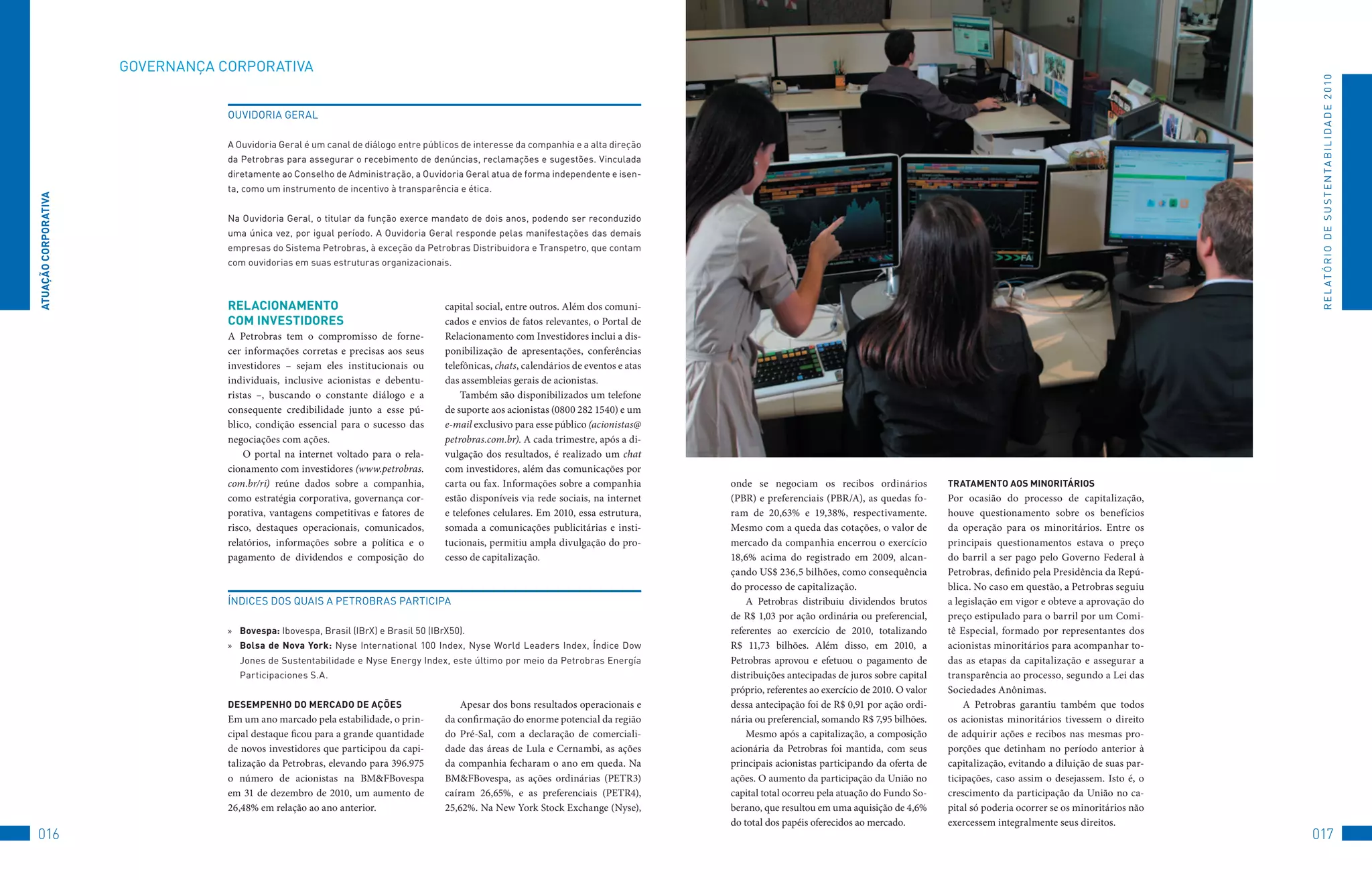 GovERNANçA	CoRPoRAtIvA




                                                                                                                                                                                                                                                 R E L At ó R I o 	D E 	S u S t E N tA B I L I D A D E 	2 010
                                  ouvIDoRIA	GERAL

                                  A	ouvidoria	Geral	é	um	canal	de	diálogo	entre	públicos	de	interesse	da	companhia	e	a	alta	direção	
                                  da	Petrobras	para	assegurar	o	recebimento	de	denúncias,	reclamações	e	sugestões.	vinculada	
                                  diretamente	ao	Conselho	de	Administração,	a	ouvidoria	Geral	atua	de	forma	independente	e	isen-
                                  ta,	como	um	instrumento	de	incentivo	à	transparência	e	ética.	
ATUAçãO CORPORATivA




                                  Na	ouvidoria	Geral,	o	titular	da	função	exerce	mandato	de	dois	anos,	podendo	ser	reconduzido	
                                  uma	única	vez,	por	igual	período.	A	ouvidoria	Geral	responde	pelas	manifestações	das	demais	
                                  empresas	do	Sistema	Petrobras,	à	exceção	da	Petrobras	Distribuidora	e	transpetro,	que	contam	
                                  com	ouvidorias	em	suas	estruturas	organizacionais.



                                  RelACiOnAMenTO                                      capital social, entre outros. Além dos comuni-
                                  COM inveSTiDOReS                                    cados e envios de fatos relevantes, o Portal de
                                  A Petrobras tem o compromisso de forne-             Relacionamento com Investidores inclui a dis-
                                  cer informações corretas e precisas aos seus        ponibilização de apresentações, conferências
                                  investidores – sejam eles institucionais ou         telefônicas, chats, calendários de eventos e atas
                                  individuais, inclusive acionistas e debentu-        das assembleias gerais de acionistas.
                                  ristas –, buscando o constante diálogo e a              Também são disponibilizados um telefone
                                  consequente credibilidade junto a esse pú-          de suporte aos acionistas (0800 282 1540) e um
                                  blico, condição essencial para o sucesso das        e-mail exclusivo para esse público (acionistas@
                                  negociações com ações.                              petrobras.com.br). A cada trimestre, após a di-
                                      O portal na internet voltado para o rela-       vulgação dos resultados, é realizado um chat
                                  cionamento com investidores (www.petrobras.         com investidores, além das comunicações por
                                  com.br/ri) reúne dados sobre a companhia,           carta ou fax. Informações sobre a companhia         onde se negociam os recibos ordinários              TRATAMenTO AOS MinORiTáRiOS
                                  como estratégia corporativa, governança cor-        estão disponíveis via rede sociais, na internet     (PBR) e preferenciais (PBR/A), as quedas fo-        Por ocasião do processo de capitalização,
                                  porativa, vantagens competitivas e fatores de       e telefones celulares. Em 2010, essa estrutura,     ram de 20,63% e 19,38%, respectivamente.            houve questionamento sobre os benefícios
                                  risco, destaques operacionais, comunicados,         somada a comunicações publicitárias e insti-        Mesmo com a queda das cotações, o valor de          da operação para os minoritários. Entre os
                                  relatórios, informações sobre a política e o        tucionais, permitiu ampla divulgação do pro-        mercado da companhia encerrou o exercício           principais questionamentos estava o preço
                                  pagamento de dividendos e composição do             cesso de capitalização.                             18,6% acima do registrado em 2009, alcan-           do barril a ser pago pelo Governo Federal à
                                                                                                                                          çando US$ 236,5 bilhões, como consequência          Petrobras, definido pela Presidência da Repú-
                                                                                                                                          do processo de capitalização.                       blica. No caso em questão, a Petrobras seguiu
                                  ÍNDICES	DoS	QuAIS	A	PEtRoBRAS	PARtICIPA                                                                     A Petrobras distribuiu dividendos brutos        a legislação em vigor e obteve a aprovação do
                                                                                                                                          de R$ 1,03 por ação ordinária ou preferencial,      preço estipulado para o barril por um Comi-
                                  »	 bovespa:	Ibovespa,	Brasil	(IBrX)	e	Brasil	50	(IBrX50).                                               referentes ao exercício de 2010, totalizando        tê Especial, formado por representantes dos
                                  »	 bolsa de nova York:	 Nyse	 International	 100	 Index,	 Nyse	 World	 Leaders	 Index,	 Índice	 Dow	    R$ 11,73 bilhões. Além disso, em 2010, a            acionistas minoritários para acompanhar to-
                                    Jones	de	Sustentabilidade	e	Nyse	Energy	Index,	este	último	por	meio	da	Petrobras	Energía	             Petrobras aprovou e efetuou o pagamento de          das as etapas da capitalização e assegurar a
                                    Participaciones	S.A.                                                                                  distribuições antecipadas de juros sobre capital    transparência ao processo, segundo a Lei das
                                                                                                                                          próprio, referentes ao exercício de 2010. O valor   Sociedades Anônimas.
                                  DeSeMPenHO DO MeRCADO De AçõeS                          Apesar dos bons resultados operacionais e       dessa antecipação foi de R$ 0,91 por ação ordi-         A Petrobras garantiu também que todos
                                  Em um ano marcado pela estabilidade, o prin-        da confirmação do enorme potencial da região        nária ou preferencial, somando R$ 7,95 bilhões.     os acionistas minoritários tivessem o direito
                                  cipal destaque ficou para a grande quantidade       do Pré-Sal, com a declaração de comerciali-             Mesmo após a capitalização, a composição        de adquirir ações e recibos nas mesmas pro-
                                  de novos investidores que participou da capi-       dade das áreas de Lula e Cernambi, as ações         acionária da Petrobras foi mantida, com seus        porções que detinham no período anterior à
                                  talização da Petrobras, elevando para 396.975       da companhia fecharam o ano em queda. Na            principais acionistas participando da oferta de     capitalização, evitando a diluição de suas par-
                                  o número de acionistas na BM&FBovespa               BM&FBovespa, as ações ordinárias (PETR3)            ações. O aumento da participação da União no        ticipações, caso assim o desejassem. Isto é, o
                                  em 31 de dezembro de 2010, um aumento de            caíram 26,65%, e as preferenciais (PETR4),          capital total ocorreu pela atuação do Fundo So-     crescimento da participação da União no ca-
                                  26,48% em relação ao ano anterior.                  25,62%. Na New York Stock Exchange (Nyse),          berano, que resultou em uma aquisição de 4,6%       pital só poderia ocorrer se os minoritários não
                                                                                                                                          do total dos papéis oferecidos ao mercado.          exercessem integralmente seus direitos.
016                                                                                                                                                                                                                                             017
 