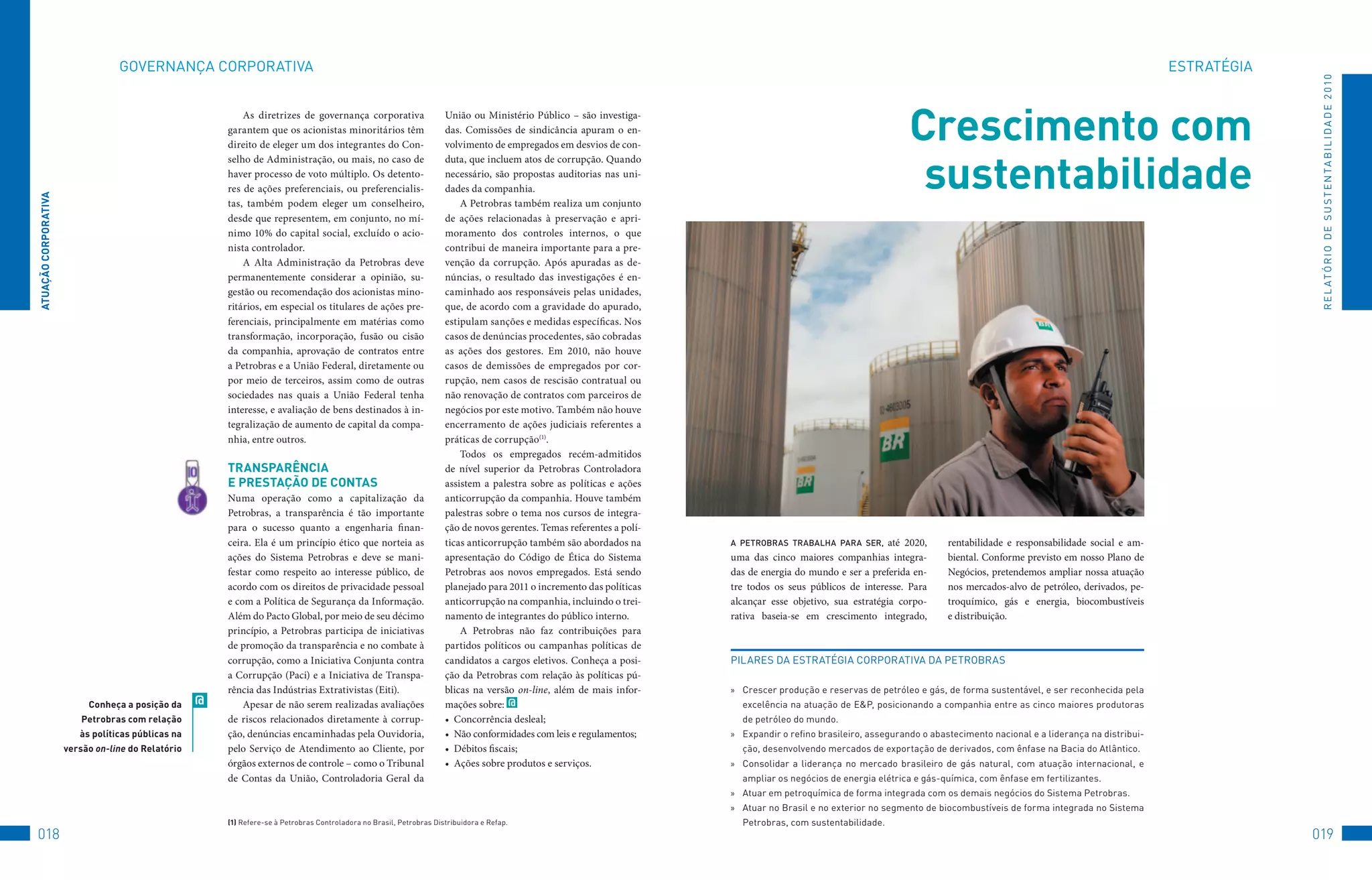 GovERNANçA	CoRPoRAtIvA                                                                                                                                                                                                                             EStRAtéGIA




                                                                                                                                                                                                                                                                                                   R E L At ó R I o 	D E 	S u S t E N tA B I L I D A D E 	2 010
                                                            As diretrizes de governança corporativa
                                                        garantem que os acionistas minoritários têm
                                                        direito de eleger um dos integrantes do Con-
                                                                                                                       União ou Ministério Público – são investiga-
                                                                                                                       das. Comissões de sindicância apuram o en-
                                                                                                                       volvimento de empregados em desvios de con-
                                                                                                                                                                                                                      Crescimento com
                                                                                                                                                                                                                       sustentabilidade
                                                        selho de Administração, ou mais, no caso de                    duta, que incluem atos de corrupção. Quando
                                                        haver processo de voto múltiplo. Os detento-                   necessário, são propostas auditorias nas uni-
                                                        res de ações preferenciais, ou preferencialis-                 dades da companhia.
ATUAçãO CORPORATivA




                                                        tas, também podem eleger um conselheiro,                           A Petrobras também realiza um conjunto
                                                        desde que representem, em conjunto, no mí-                     de ações relacionadas à preservação e apri-
                                                        nimo 10% do capital social, excluído o acio-                   moramento dos controles internos, o que
                                                        nista controlador.                                             contribui de maneira importante para a pre-
                                                            A Alta Administração da Petrobras deve                     venção da corrupção. Após apuradas as de-
                                                        permanentemente considerar a opinião, su-                      núncias, o resultado das investigações é en-
                                                        gestão ou recomendação dos acionistas mino-                    caminhado aos responsáveis pelas unidades,
                                                        ritários, em especial os titulares de ações pre-               que, de acordo com a gravidade do apurado,
                                                        ferenciais, principalmente em matérias como                    estipulam sanções e medidas específicas. Nos
                                                        transformação, incorporação, fusão ou cisão                    casos de denúncias procedentes, são cobradas
                                                        da companhia, aprovação de contratos entre                     as ações dos gestores. Em 2010, não houve
                                                        a Petrobras e a União Federal, diretamente ou                  casos de demissões de empregados por cor-
                                                        por meio de terceiros, assim como de outras                    rupção, nem casos de rescisão contratual ou
                                                        sociedades nas quais a União Federal tenha                     não renovação de contratos com parceiros de
                                                        interesse, e avaliação de bens destinados à in-                negócios por este motivo. Também não houve
                                                        tegralização de aumento de capital da compa-                   encerramento de ações judiciais referentes a
                                                        nhia, entre outros.                                            práticas de corrupção(1).
                                                                                                                           Todos os empregados recém-admitidos
                                                        TRAnSPARênCiA                                                  de nível superior da Petrobras Controladora
                                                        e PReSTAçãO De COnTAS                                          assistem a palestra sobre as políticas e ações
                                                        Numa operação como a capitalização da                          anticorrupção da companhia. Houve também
                                                        Petrobras, a transparência é tão importante                    palestras sobre o tema nos cursos de integra-
                                                        para o sucesso quanto a engenharia finan-                      ção de novos gerentes. Temas referentes a polí-
                                                        ceira. Ela é um princípio ético que norteia as                 ticas anticorrupção também são abordados na       a PeTrobras Trabalha Para ser,       até 2020,        rentabilidade e responsabilidade social e am-
                                                        ações do Sistema Petrobras e deve se mani-                     apresentação do Código de Ética do Sistema        uma das cinco maiores companhias integra-             biental. Conforme previsto em nosso Plano de
                                                        festar como respeito ao interesse público, de                  Petrobras aos novos empregados. Está sendo        das de energia do mundo e ser a preferida en-         Negócios, pretendemos ampliar nossa atuação
                                                        acordo com os direitos de privacidade pessoal                  planejado para 2011 o incremento das políticas    tre todos os seus públicos de interesse. Para         nos mercados-alvo de petróleo, derivados, pe-
                                                        e com a Política de Segurança da Informação.                   anticorrupção na companhia, incluindo o trei-     alcançar esse objetivo, sua estratégia corpo-         troquímico, gás e energia, biocombustíveis
                                                        Além do Pacto Global, por meio de seu décimo                   namento de integrantes do público interno.        rativa baseia-se em crescimento integrado,            e distribuição.
                                                        princípio, a Petrobras participa de iniciativas                    A Petrobras não faz contribuições para
                                                        de promoção da transparência e no combate à                    partidos políticos ou campanhas políticas de
                                                        corrupção, como a Iniciativa Conjunta contra                   candidatos a cargos eletivos. Conheça a posi-     PILARES	DA	EStRAtéGIA	CoRPoRAtIvA	DA	PEtRoBRAS
                                                        a Corrupção (Paci) e a Iniciativa de Transpa-                  ção da Petrobras com relação às políticas pú-
                                                        rência das Indústrias Extrativistas (Eiti).                    blicas na versão on-line, além de mais infor-     »	 Crescer	produção	e	reservas	de	petróleo	e	gás,	de	forma	sustentável,	e	ser	reconhecida	pela	
                           Conheça a posição da     @       Apesar de não serem realizadas avaliações                  mações sobre: @                                      excelência	na	atuação	de	E&P,	posicionando	a	companhia	entre	as	cinco	maiores	produtoras	
                          Petrobras com relação         de riscos relacionados diretamente à corrup-                   •	 Concorrência desleal;                             de	petróleo	do	mundo.
                         às políticas públicas na       ção, denúncias encaminhadas pela Ouvidoria,                    •	 Não conformidades com leis e regulamentos;     »	 Expandir	o	refino	brasileiro,	assegurando	o	abastecimento	nacional	e	a	liderança	na	distribui-
                      versão on-line do Relatório       pelo Serviço de Atendimento ao Cliente, por                    •	 Débitos fiscais;                                  ção,	desenvolvendo	mercados	de	exportação	de	derivados,	com	ênfase	na	Bacia	do	Atlântico.
                                                        órgãos externos de controle – como o Tribunal                  •	 Ações sobre produtos e serviços.               »	 Consolidar	 a	 liderança	 no	 mercado	 brasileiro	 de	 gás	 natural,	 com	 atuação	 internacional,	 e	
                                                        de Contas da União, Controladoria Geral da                                                                          ampliar	os	negócios	de	energia	elétrica	e	gás-química,	com	ênfase	em	fertilizantes.
                                                                                                                                                                         »	 Atuar	em	petroquímica	de	forma	integrada	com	os	demais	negócios	do	Sistema	Petrobras.
                                                                                                                                                                         »	 Atuar	no	Brasil	e	no	exterior	no	segmento	de	biocombustíveis	de	forma	integrada	no	Sistema	
                                                        (1)	Refere-se	à	Petrobras	Controladora	no	Brasil,	Petrobras	Distribuidora	e	Refap.                                  Petrobras,	com	sustentabilidade.
018                                                                                                                                                                                                                                                                                               019
 